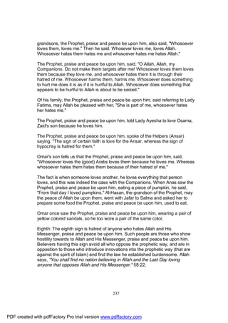 grandsons, the Prophet, praise and peace be upon him, also said, "Whosoever
              loves them, loves me." Then he said. Whosever loves me, loves Allah.
              Whosoever hates them hates me and whosoever hates me hates Allah."

              The Prophet, praise and peace be upon him, said, "O Allah, Allah, my
              Companions. Do not make them targets after me! Whosoever loves them loves
              them because they love me, and whosoever hates them it is through their
              hatred of me. Whosoever harms them, harms me. Whosoever does something
              to hurt me does it is as if it is hurtful to Allah. Whosoever does something that
              appears to be hurtful to Allah is about to be seized."

              Of his family, the Prophet, praise and peace be upon him, said referring to Lady
              Fatima, may Allah be pleased with her, "She is part of me, whosoever hates
              her hates me."

              The Prophet, praise and peace be upon him, told Lady Ayesha to love Osama,
              Zaid's son because he loves him.

              The Prophet, praise and peace be upon him, spoke of the Helpers (Ansar)
              saying, "The sign of certain faith is love for the Ansar, whereas the sign of
              hypocrisy is hatred for them."

              Omar's son tells us that the Prophet, praise and peace be upon him, said,
              "Whosoever loves the (good) Arabs loves them because he loves me. Whereas
              whosoever hates them hates them because of their hatred of me."

              The fact is when someone loves another, he loves everything that person
              loves, and this was indeed the case with the Companions. When Anas saw the
              Prophet, praise and peace be upon him, eating a piece of pumpkin, he said,
              "From that day I loved pumpkins." Al-Hasan, the grandson of the Prophet, may
              the peace of Allah be upon them, went with Jafar to Salma and asked her to
              prepare some food the Prophet, praise and peace be upon him, used to eat.

              Omar once saw the Prophet, praise and peace be upon him, wearing a pair of
              yellow colored sandals, so he too wore a pair of the same color.

              Eighth: The eighth sign is hatred of anyone who hates Allah and His
              Messenger, praise and peace be upon him. Such people are those who show
              hostility towards to Allah and His Messenger, praise and peace be upon him.
              Believers having this sign avoid all who oppose the prophetic way, and are in
              opposition to those who introduce innovations into the prophetic way (that are
              against the spirit of Islam) and find the law he established burdensome. Allah
              says, "You shall find no nation believing in Allah and the Last Day loving
              anyone that opposes Allah and His Messenger." 58:22.




                                                     237




PDF created with pdfFactory Pro trial version www.pdffactory.com
 