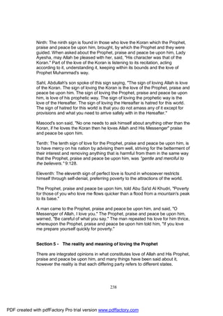 Ninth: The ninth sign is found in those who love the Koran which the Prophet,
              praise and peace be upon him, brought, by which the Prophet and they were
              guided. When asked about the Prophet, praise and peace be upon him, Lady
              Ayesha, may Allah be pleased with her, said, "His character was that of the
              Koran." Part of the love of the Koran is listening to its recitation, acting
              according to it, understanding it, keeping within its bounds and the love of
              Prophet Muhammad's way.

              Sahl, Abdullah's son spoke of this sign saying, "The sign of loving Allah is love
              of the Koran. The sign of loving the Koran is the love of the Prophet, praise and
              peace be upon him. The sign of loving the Prophet, praise and peace be upon
              him, is love of his prophetic way. The sign of loving the prophetic way is the
              love of the Hereafter. The sign of loving the Hereafter is hatred for this world.
              The sign of hatred for this world is that you do not amass any of it except for
              provisions and what you need to arrive safely with in the Hereafter."

              Masood's son said, "No one needs to ask himself about anything other than the
              Koran, if he loves the Koran then he loves Allah and His Messenger" praise
              and peace be upon him.

              Tenth: The tenth sign of love for the Prophet, praise and peace be upon him, is
              to have mercy on his nation by advising them well, striving for the betterment of
              their interest and removing anything that is harmful from them in the same way
              that the Prophet, praise and peace be upon him, was "gentle and merciful to
              the believers." 9:128.

              Eleventh: The eleventh sign of perfect love is found in whosoever restricts
              himself through self-denial, preferring poverty to the attractions of the world.

              The Prophet, praise and peace be upon him, told Abu Sa'id Al Khudri, "Poverty
              for those of you who love me flows quicker than a flood from a mountain's peak
              to its base."

              A man came to the Prophet, praise and peace be upon him, and said, "O
              Messenger of Allah, I love you." The Prophet, praise and peace be upon him,
              warned, "Be careful of what you say." The man repeated his love for him thrice,
              whereupon the Prophet, praise and peace be upon him told him, "If you love
              me prepare yourself quickly for poverty."


              Section 5 - The reality and meaning of loving the Prophet

              There are integrated opinions in what constitutes love of Allah and His Prophet,
              praise and peace be upon him, and many things have been said about it,
              however the reality is that each differing party refers to different states.




                                                      238




PDF created with pdfFactory Pro trial version www.pdffactory.com
 