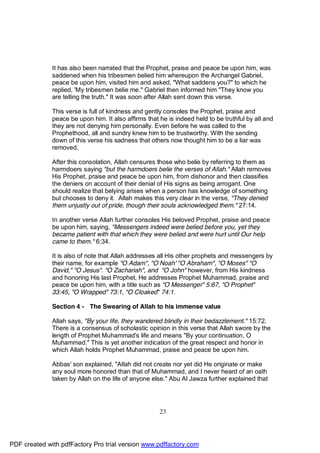 It has also been narrated that the Prophet, praise and peace be upon him, was
              saddened when his tribesmen belied him whereupon the Archangel Gabriel,
              peace be upon him, visited him and asked, "What saddens you?" to which he
              replied, 'My tribesmen belie me." Gabriel then informed him "They know you
              are telling the truth." It was soon after Allah sent down this verse.

              This verse is full of kindness and gently consoles the Prophet, praise and
              peace be upon him. It also affirms that he is indeed held to be truthful by all and
              they are not denying him personally. Even before he was called to the
              Prophethood, all and sundry knew him to be trustworthy. With the sending
              down of this verse his sadness that others now thought him to be a liar was
              removed.

              After this consolation, Allah censures those who belie by referring to them as
              harmdoers saying "but the harmdoers belie the verses of Allah." Allah removes
              His Prophet, praise and peace be upon him, from dishonor and then classifies
              the deniers on account of their denial of His signs as being arrogant. One
              should realize that belying arises when a person has knowledge of something
              but chooses to deny it. Allah makes this very clear in the verse, "They denied
              them unjustly out of pride, though their souls acknowledged them." 27:14.

              In another verse Allah further consoles His beloved Prophet, praise and peace
              be upon him, saying, "Messengers indeed were belied before you, yet they
              became patient with that which they were belied and were hurt until Our help
              came to them." 6:34.

              It is also of note that Allah addresses all His other prophets and messengers by
              their name, for example "O Adam", "O Noah' "O Abraham", "O Moses" "O
              David," "O Jesus". "O Zachariah", and "O John" however, from His kindness
              and honoring His last Prophet, He addresses Prophet Muhammad, praise and
              peace be upon him, with a title such as "O Messenger" 5:67, "O Prophet"
              33:45, "O Wrapped" 73:1, "O Cloaked" 74:1.

              Section 4 - The Swearing of Allah to his immense value

              Allah says, "By your life, they wandered blindly in their bedazzlement." 15:72.
              There is a consensus of scholastic opinion in this verse that Allah swore by the
              length of Prophet Muhammad's life and means "By your continuation, O
              Muhammad." This is yet another indication of the great respect and honor in
              which Allah holds Prophet Muhammad, praise and peace be upon him.

              Abbas' son explained, "Allah did not create nor yet did He originate or make
              any soul more honored than that of Muhammad, and I never heard of an oath
              taken by Allah on the life of anyone else." Abu Al Jawza further explained that




                                                      23




PDF created with pdfFactory Pro trial version www.pdffactory.com
 