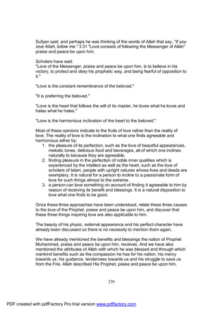 Sufyan said, and perhaps he was thinking of the words of Allah that say, "If you
              love Allah, follow me." 3:31 "Love consists of following the Messenger of Allah"
              praise and peace be upon him.

              Scholars have said:
              "Love of the Messenger, praise and peace be upon him, is to believe in his
              victory, to protect and obey his prophetic way, and being fearful of opposition to
              it."

              "Love is the constant remembrance of the beloved."

              "It is preferring the beloved."

              "Love is the heart that follows the will of its master, he loves what he loves and
              hates what he hates."

              "Love is the harmonious inclination of the heart to the beloved."

              Most of these opinions indicate to the fruits of love rather than the reality of
              love. The reality of love is the inclination to what one finds agreeable and
              harmonious either by:
                 1. the pleasure of its perfection, such as the love of beautiful appearances,
                     melodic tones, delicious food and beverages, all of which one inclines
                     naturally to because they are agreeable.
                 2. finding pleasure in the perfection of noble inner qualities which is
                     experienced by the intellect as well as the heart, such as the love of
                     scholars of Islam, people with upright natures whose lives and deeds are
                     exemplary. It is natural for a person to incline to a passionate form of
                     love for such things almost to the extreme.
                 3. a person can love something on account of finding it agreeable to him by
                     reason of receiving its benefit and blessings. It is a natural disposition to
                     love what one finds to be good.

              Once these three approaches have been understood, relate these three causes
              to the love of the Prophet, praise and peace be upon him, and discover that
              these three things inspiring love are also applicable to him.

              The beauty of his physic, external appearance and his perfect character have
              already been discussed so there is no necessity to mention them again.

              We have already mentioned the benefits and blessings the nation of Prophet
              Muhammad, praise and peace be upon him, receives. And we have also
              mentioned the attributes of Allah with which he was blessed and through which
              mankind benefits such as the compassion he has for his nation, his mercy
              towards us, his guidance, tenderness towards us and his struggle to save us
              from the Fire. Allah described His Prophet, praise and peace be upon him,



                                                      239




PDF created with pdfFactory Pro trial version www.pdffactory.com
 
