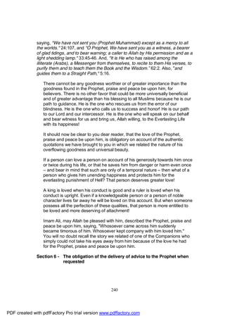 saying, "We have not sent you (Prophet Muhammad) except as a mercy to all
              the worlds." 24:107, and "O Prophet, We have sent you as a witness, a bearer
              of glad tidings, and to bear warning; a caller to Allah by His permission and as a
              light shedding lamp." 33:45-46. And, "It is He who has raised among the
              illiterate (Arabs), a Messenger from themselves, to recite to them His verses, to
              purify them and to teach them the Book and the Wisdom.” 62:2. Also, "and
              guides them to a Straight Path," 5:16.

                 There cannot be any goodness worthier or of greater importance than the
                 goodness found in the Prophet, praise and peace be upon him, for
                 believers. There is no other favor that could be more universally beneficial
                 and of greater advantage than his blessing to all Muslims because he is our
                 path to guidance. He is the one who rescues us from the error of our
                 blindness. He is the one who calls us to success and honor! He is our path
                 to our Lord and our intercessor. He is the one who will speak on our behalf
                 and bear witness for us and bring us, Allah willing, to the Everlasting Life
                 with its happiness!

                 It should now be clear to you dear reader, that the love of the Prophet,
                 praise and peace be upon him, is obligatory on account of the authentic
                 quotations we have brought to you in which we related the nature of his
                 overflowing goodness and universal beauty.

                 If a person can love a person on account of his generosity towards him once
                 or twice during his life, or that he saves him from danger or harm even once
                 – and bear in mind that such are only of a temporal nature – then what of a
                 person who gives him unending happiness and protects him for the
                 everlasting punishment of Hell? That person deserves greater love!

                 A king is loved when his conduct is good and a ruler is loved when his
                 conduct is upright. Even if a knowledgeable person or a person of noble
                 character lives far away he will be loved on this account. But when someone
                 possess all the perfection of these qualities, that person is more entitled to
                 be loved and more deserving of attachment!

                 Imam Ali, may Allah be pleased with him, described the Prophet, praise and
                 peace be upon him, saying, "Whosoever came across him suddenly
                 became timorous of him. Whosoever kept company with him loved him."
                 You will no doubt recall the story we related of one of the Companions who
                 simply could not take his eyes away from him because of the love he had
                 for the Prophet, praise and peace be upon him.

              Section 6 - The obligation of the delivery of advice to the Prophet when
                          requested




                                                     240




PDF created with pdfFactory Pro trial version www.pdffactory.com
 