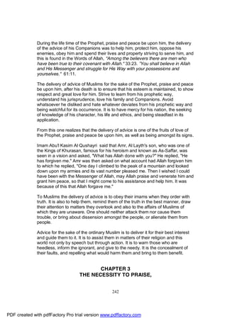 During the life time of the Prophet, praise and peace be upon him, the delivery
              of the advice of his Companions was to help him, protect him, oppose his
              enemies, obey him and spend their lives and property striving to serve him, and
              this is found in the Words of Allah, "Among the believers there are men who
              have been true to their covenant with Allah." 33:23. ”You shall believe in Allah
              and His Messenger and struggle for His Way with your possessions and
              yourselves." 61:11.

              The delivery of advice of Muslims for the sake of the Prophet, praise and peace
              be upon him, after his death is to ensure that his esteem is maintained, to show
              respect and great love for him. Strive to learn from his prophetic way,
              understand his jurisprudence, love his family and Companions. Avoid
              whatsoever he disliked and hate whatever deviates from his prophetic way and
              being watchful for its occurrence. It is to have mercy for his nation, the seeking
              of knowledge of his character, his life and ethics, and being steadfast in its
              application.

              From this one realizes that the delivery of advice is one of the fruits of love of
              the Prophet, praise and peace be upon him, as well as being amongst its signs.

              Imam Abu'l Kasim Al Qushayri said that Amr, Al Layth's son, who was one of
              the Kings of Khurasan, famous for his heroism and known as As-Saffar, was
              seen in a vision and asked, "What has Allah done with you?" He replied, "He
              has forgiven me." Amr was then asked on what account had Allah forgiven him
              to which he replied, "One day I climbed to the peak of a mountain and looked
              down upon my armies and its vast number pleased me. Then I wished I could
              have been with the Messenger of Allah, may Allah praise and venerate him and
              grant him peace, so that I might come to his assistance and help him. It was
              because of this that Allah forgave me."

              To Muslims the delivery of advice is to obey their imams when they order with
              truth. It is also to help them, remind them of the truth in the best manner, draw
              their attention to matters they overlook and also to the affairs of Muslims of
              which they are unaware. One should neither attack them nor cause them
              trouble, or bring about dissension amongst the people, or alienate them from
              people.

              Advice for the sake of the ordinary Muslim is to deliver it for their best interest
              and guide them to it. It is to assist them in matters of their religion and this
              world not only by speech but through action. It is to warn those who are
              heedless, inform the ignorant, and give to the needy. It is the concealment of
              their faults, and repelling what would harm them and bring to them benefit.


                                            CHAPTER 3
                                     THE NECESSITY TO PRAISE,


                                                       242




PDF created with pdfFactory Pro trial version www.pdffactory.com
 
