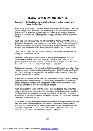 RESPECT AND HONOR THE PROPHET

              Section 1 - Authoritative verses in the Koran to praise, respect and
                          honor the Prophet

              Allah made it obligatory to support, revere and respect His Prophet, praise and
              peace be upon him. He says, "We have sent you (Prophet Muhammad) as a
              witness and as a bearer of glad tidings and warning. So that you f(people)
              believe in Allah and His Messenger and that you support him and revere him."
              48:8-9.

              Allah also says, "Believers do not advance before Allah and His Messenger…
              Believers, do not raise your voices above the voice of the Prophet, nor speak
              loudly to him as you do to one another lest your works should be annulled
              without your knowledge, Fear Allah. Allah is the Hearer, the Knower." 49:1.

               Also, "Do not make the calling of the Messenger among yourselves like the
              calling to one another." 24:63

              In the first verse quoted, our attention is drawn to the obligation to honor
              Prophet Muhammad, praise and peace be upon him, and show him the
              greatest respect. Scholars such as Al Akhfash and At-Tabari are of the opinion
              that it also means that he should be helped and assisted.

              Believers are warned in the second quoted verse not to speak before him, to do
              otherwise would constitute extremely bad manners. Sahl, Abdullah At-Tustori's
              son said that the verse means, do not speak before he speaks and when he
              speaks listen to him in silence.

              Al Hasan and several Companions said that when it came to decision making,
              the Companions were forbidden to carry out any matter before the Prophet,
              praise and peace be upon him, had spoken and given his instruction. They
              were not permitted to precede him in such matters.

              Allah concludes this verse with the caution that good deeds may amount to
              nothing without one's knowledge, then He warns that believers must fear Him.
              As-Sulami said it means that one must fear Allah if you disregard or neglect
              what is due to the Prophet, praise and peace be upon him, remember that Allah
              hears and knows what we do.

              It has been said that this verse was sent down when a delegation from the tribe
              of Tamin came and shouted out "Muhammad, Muhammad, come out to us."
              And that Allah censured them for being ignorant and said "most of them lack
              understanding." 49:4. However, it has also been said that the verse was
              revealed about people other than the tribesmen of Tamin.




                                                    243




PDF created with pdfFactory Pro trial version www.pdffactory.com
 