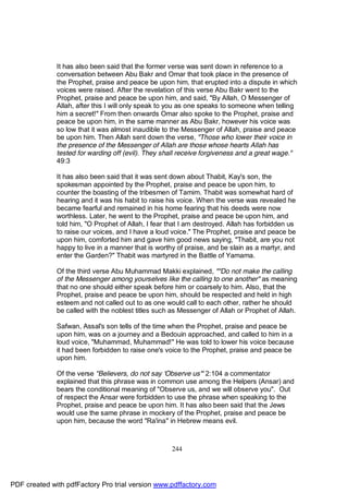 It has also been said that the former verse was sent down in reference to a
              conversation between Abu Bakr and Omar that took place in the presence of
              the Prophet, praise and peace be upon him, that erupted into a dispute in which
              voices were raised. After the revelation of this verse Abu Bakr went to the
              Prophet, praise and peace be upon him, and said, "By Allah, O Messenger of
              Allah, after this I will only speak to you as one speaks to someone when telling
              him a secret!" From then onwards Omar also spoke to the Prophet, praise and
              peace be upon him, in the same manner as Abu Bakr, however his voice was
              so low that it was almost inaudible to the Messenger of Allah, praise and peace
              be upon him. Then Allah sent down the verse, "Those who lower their voice in
              the presence of the Messenger of Allah are those whose hearts Allah has
              tested for warding off (evil). They shall receive forgiveness and a great wage."
              49:3

              It has also been said that it was sent down about Thabit, Kay's son, the
              spokesman appointed by the Prophet, praise and peace be upon him, to
              counter the boasting of the tribesmen of Tamim. Thabit was somewhat hard of
              hearing and it was his habit to raise his voice. When the verse was revealed he
              became fearful and remained in his home fearing that his deeds were now
              worthless. Later, he went to the Prophet, praise and peace be upon him, and
              told him, "O Prophet of Allah, I fear that I am destroyed. Allah has forbidden us
              to raise our voices, and I have a loud voice." The Prophet, praise and peace be
              upon him, comforted him and gave him good news saying, "Thabit, are you not
              happy to live in a manner that is worthy of praise, and be slain as a martyr, and
              enter the Garden?" Thabit was martyred in the Battle of Yamama.

              Of the third verse Abu Muhammad Makki explained, ""Do not make the calling
              of the Messenger among yourselves like the calling to one another" as meaning
              that no one should either speak before him or coarsely to him. Also, that the
              Prophet, praise and peace be upon him, should be respected and held in high
              esteem and not called out to as one would call to each other, rather he should
              be called with the noblest titles such as Messenger of Allah or Prophet of Allah.

              Safwan, Assal's son tells of the time when the Prophet, praise and peace be
              upon him, was on a journey and a Bedouin approached, and called to him in a
              loud voice, "Muhammad, Muhammad!" He was told to lower his voice because
              it had been forbidden to raise one's voice to the Prophet, praise and peace be
              upon him.

              Of the verse "Believers, do not say 'Observe us'" 2:104 a commentator
              explained that this phrase was in common use among the Helpers (Ansar) and
              bears the conditional meaning of "Observe us, and we will observe you". Out
              of respect the Ansar were forbidden to use the phrase when speaking to the
              Prophet, praise and peace be upon him. It has also been said that the Jews
              would use the same phrase in mockery of the Prophet, praise and peace be
              upon him, because the word "Ra'ina" in Hebrew means evil.



                                                     244




PDF created with pdfFactory Pro trial version www.pdffactory.com
 
