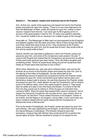 Section 2 - The esteem, respect and reverence due to the Prophet

              Amr, Al-As's son, spoke of the great love and respect he had for the Prophet,
              praise and peace be upon him, saying, "There is no one more beloved to me
              than the Messenger of Allah, praise and peace be upon him, neither is there
              anyone I respect more than he. I can never get my fill of gazing at him on
              account of the great respect I have for him. If I were to be asked to describe
              him, I would be unable to do so, because I am unable to gaze at him enough."

              Anas tells us, "The Messenger of Allah went out accompanied by the Emigrants
              and Helpers together with Abu Bakr and Omar. None of them except Abu Bakr
              and Omar raised their eyes to look at him. They would look at the Prophet,
              praise and peace be upon him, and he would look at them, they would smile at
              him and he would smile at them."

              Osama, Sharik's son described a gathering in which the Prophet, praise and
              peace be upon him, and some of his Companions were present. He said, "I
              came to the Prophet and noticed that his Companions sat around him as still as
              if there were birds perched upon their heads." Hind, Abi Hala's daughter said
              something similar, "When he spoke those sitting around him would bow their
              heads as if there were birds perched on top of them."

              When Urwa, Masood's son, who was yet to embrace Islam, was sent by the
              Koraysh as an envoy to the Prophet, praise sand peace be upon him, prior to
              the signing of the treaty of Hudaybiyah. He was astounded by the
              overwhelming amount of respect the Companions had for the Prophet, praise
              and peace be upon him. Urwa commented never before had he seen such
              tremendous respect paid to anyone. He said that whenever the Prophet, praise
              and peace be upon him, made ablution he saw his Companions rush to receive
              some of his leftover water, and in fact nearly fought to receive it. They would
              take his spittle and wipe it over their faces and bodies. If a strand of hair fell
              from him they would rush to retrieve it. When he gave an instruction they
              rushed to fulfill it. When he spoke they lowered their voices in presence. Out of
              respect he noticed his Companion did not stare at him. Upon Urwa's return to
              the Koraysh, he told them "I have visited Chosroes in his kingdom, Caesar in
              his empire, and the Negus in his kingdom, and by Allah, I have never seen any
              king or emperor treated with the same respect that the Companions of
              Muhammad show to Muhammad."

              Prior to the treaty of Hudaybiyah, the Prophet, praise and peace be upon him,
              sent Othman, who was respected by the Koraysh, to tell of their intent to enter
              the Sacred Mosque in total peace. The Koraysh refused to give their
              permission, however they told Othman they would permit him to perform the
              sacred rights at Ka'ba. Othman declined to accept out of respect for the




                                                     245




PDF created with pdfFactory Pro trial version www.pdffactory.com
 