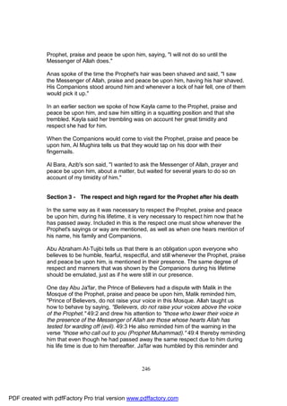Prophet, praise and peace be upon him, saying, "I will not do so until the
              Messenger of Allah does."

              Anas spoke of the time the Prophet's hair was been shaved and said, "I saw
              the Messenger of Allah, praise and peace be upon him, having his hair shaved.
              His Companions stood around him and whenever a lock of hair fell, one of them
              would pick it up."

              In an earlier section we spoke of how Kayla came to the Prophet, praise and
              peace be upon him, and saw him sitting in a squatting position and that she
              trembled. Kayla said her trembling was on account her great timidity and
              respect she had for him.

              When the Companions would come to visit the Prophet, praise and peace be
              upon him, Al Mughira tells us that they would tap on his door with their
              fingernails.

              Al Bara, Azib's son said, "I wanted to ask the Messenger of Allah, prayer and
              peace be upon him, about a matter, but waited for several years to do so on
              account of my timidity of him."


              Section 3 - The respect and high regard for the Prophet after his death

              In the same way as it was necessary to respect the Prophet, praise and peace
              be upon him, during his lifetime, it is very necessary to respect him now that he
              has passed away. Included in this is the respect one must show whenever the
              Prophet's sayings or way are mentioned, as well as when one hears mention of
              his name, his family and Companions.

              Abu Abraham At-Tujibi tells us that there is an obligation upon everyone who
              believes to be humble, fearful, respectful, and still whenever the Prophet, praise
              and peace be upon him, is mentioned in their presence. The same degree of
              respect and manners that was shown by the Companions during his lifetime
              should be emulated, just as if he were still in our presence.

              One day Abu Ja'far, the Prince of Believers had a dispute with Malik in the
              Mosque of the Prophet, praise and peace be upon him, Malik reminded him,
              "Prince of Believers, do not raise your voice in this Mosque. Allah taught us
              how to behave by saying, "Believers, do not raise your voices above the voice
              of the Prophet." 49:2 and drew his attention to "those who lower their voice in
              the presence of the Messenger of Allah are those whose hearts Allah has
              tested for warding off (evil). 49:3 He also reminded him of the warning in the
              verse "those who call out to you (Prophet Muhammad)." 49:4 thereby reminding
              him that even though he had passed away the same respect due to him during
              his life time is due to him thereafter. Ja'far was humbled by this reminder and



                                                     246




PDF created with pdfFactory Pro trial version www.pdffactory.com
 