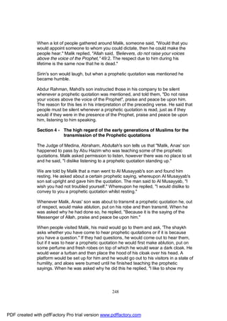When a lot of people gathered around Malik, someone said, "Would that you
              would appoint someone to whom you could dictate, then he could make the
              people hear." Malik replied, "Allah said, 'Believers, do not raise your voices
              above the voice of the Prophet," 49:2. The respect due to him during his
              lifetime is the same now that he is dead."

              Sirin's son would laugh, but when a prophetic quotation was mentioned he
              became humble.

              Abdur Rahman, Mahdi's son instructed those in his company to be silent
              whenever a prophetic quotation was mentioned, and told them, "Do not raise
              your voices above the voice of the Prophet", praise and peace be upon him.
              The reason for this lies in his interpretation of the preceding verse. He said that
              people must be silent whenever a prophetic quotation is read, just as if they
              would if they were in the presence of the Prophet, praise and peace be upon
              him, listening to him speaking.

              Section 4 - The high regard of the early generations of Muslims for the
                          transmission of the Prophetic quotations

              The Judge of Medina, Abraham, Abdullah's son tells us that "Malik, Anas' son
              happened to pass by Abu Hazim who was teaching some of the prophetic
              quotations. Malik asked permission to listen, however there was no place to sit
              and he said, "I dislike listening to a prophetic quotation standing up."

              We are told by Malik that a man went to Al Musayyab's son and found him
              resting. He asked about a certain prophetic saying, whereupon Al Musayyab's
              son sat upright and gave him the quotation. The man said to Al Musayyab, "I
              wish you had not troubled yourself." Whereupon he replied, "I would dislike to
              convey to you a prophetic quotation whilst resting."

              Whenever Malik, Anas' son was about to transmit a prophetic quotation he, out
              of respect, would make ablution, put on his robe and then transmit. When he
              was asked why he had done so, he replied, "Because it is the saying of the
              Messenger of Allah, praise and peace be upon him."

              When people visited Malik, his maid would go to them and ask, 'The shaykh
              asks whether you have come to hear prophetic quotations or if it is because
              you have a question." If they had questions, he would come out to hear them,
              but if it was to hear a prophetic quotation he would first make ablution, put on
              some perfume and fresh robes on top of which he would wear a dark cloak. He
              would wear a turban and then place the hood of his cloak over his head. A
              platform would be set up for him and he would go out to his visitors in a state of
              humility, and aloes were burned until he finished teaching the prophetic
              sayings. When he was asked why he did this he replied, "I like to show my




                                                      248




PDF created with pdfFactory Pro trial version www.pdffactory.com
 