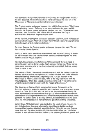 Abu Bakr said, "Respect Muhammad by respecting the People of his House."
              He also declared, "By the One in whose hand is my soul, the near kin of the
              Messenger of Allah are dearer to me than my own kindred."

              The Prophet, praise and peace be upon him, told his Companions, "Allah loves
              those who love Hasan." Referring to his two grandsons, Al-Hasan and Al-
              Hussain, the Prophet, praise and peace be upon him, said, "Whosoever loves
              these two, their father and their mother will be with me on the Day of
              Resurrection." May Allah be pleased with them.

              Of the Koraysh, the Prophet, praise and peace be upon him, said, "Whosoever
              demeans the Koraysh, Allah will demean them." He also said, "Give preference
              to the Koraysh, and do not precede them."

              To Umm Salama, the Prophet, praise and peace be upon him, said, "Do not
              injure me by injuring Ayesha."

              Ukba, Al Harith's son tells of the time when he saw Abu Bakr putting Al Hasan
              on his shoulders and said, "By my father, he looks like the Prophet! He does
              not look like Ali!" Ali just laughed.

              Abdullah, Hasan's son, who father was Al Hussain said, "I was in need of
              something so I went to Omar, Abdul Aziz's son and he told me, 'If you have a
              need, send for me or write to me. I am ashamed before Allah that you should
              have to come to me."

              The mother of Zaid, Thabit's son passed away and after the funeral prayer he
              fetched his mule so that he might mount. Abbas' son saw him, came and took
              hold of the stirrup whereupon Zaid politely said, "Let go, nephew of the
              Messenger of Allah." Abbas' son said, "This is the way we behave with the
              knowledgeable." Then Zaid kissed Abbas' hand and said, "This is the way in
              which I was instructed to behave with the People of the House."

              The daughter of Osama, Zaid's son who had been a Companion of the
              Prophet, praise and peace be upon him went, and was now elderly went to see
              the son of Omar Abdul Aziz with the help of her servant who held her by the
              hand. Upon seeing her Omar respectfully got up and walked towards her and
              assisted her by taking hold of her hand, and thereafter placed his hands on his
              garment. He walked some of the way with her, then sat her down in his place
              while he, himself sat down in front of her and gave her anything she asked.

              When Omar, Al Khattab's son was distributing the spoils of war, he gave his
              son Abdullah three thousand whereas he gave Osama, Zaid's son three
              thousand five hundred. Abdullah asked his father, "Why did you give Osama
              more than me? By Allah, he did not fight in the battle before me." His father
              replied, "It was because Zaid was dearer to the Messenger of Allah, praise and



                                                    251




PDF created with pdfFactory Pro trial version www.pdffactory.com
 