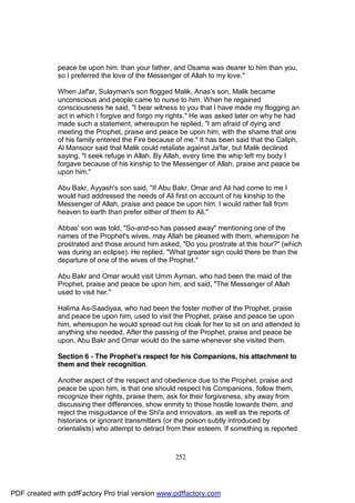 peace be upon him. than your father, and Osama was dearer to him than you,
              so I preferred the love of the Messenger of Allah to my love."

              When Jaf'ar, Sulayman's son flogged Malik, Anas's son, Malik became
              unconscious and people came to nurse to him. When he regained
              consciousness he said, "I bear witness to you that I have made my flogging an
              act in which I forgive and forgo my rights." He was asked later on why he had
              made such a statement, whereupon he replied, "I am afraid of dying and
              meeting the Prophet, praise and peace be upon him, with the shame that one
              of his family entered the Fire because of me." It has been said that the Caliph,
              Al Mansoor said that Malik could retaliate against Ja'far, but Malik declined
              saying, "I seek refuge in Allah. By Allah, every time the whip left my body I
              forgave because of his kinship to the Messenger of Allah, praise and peace be
              upon him."

              Abu Bakr, Ayyash's son said, "If Abu Bakr, Omar and Ali had come to me I
              would had addressed the needs of Ali first on account of his kinship to the
              Messenger of Allah, praise and peace be upon him. I would rather fall from
              heaven to earth than prefer either of them to Ali."

              Abbas' son was told, "So-and-so has passed away" mentioning one of the
              names of the Prophet's wives, may Allah be pleased with them, whereupon he
              prostrated and those around him asked, "Do you prostrate at this hour?" (which
              was during an eclipse). He replied, "What greater sign could there be than the
              departure of one of the wives of the Prophet."

              Abu Bakr and Omar would visit Umm Ayman, who had been the maid of the
              Prophet, praise and peace be upon him, and said, "The Messenger of Allah
              used to visit her."

              Halima As-Saadiyaa, who had been the foster mother of the Prophet, praise
              and peace be upon him, used to visit the Prophet, praise and peace be upon
              him, whereupon he would spread out his cloak for her to sit on and attended to
              anything she needed. After the passing of the Prophet, praise and peace be
              upon, Abu Bakr and Omar would do the same whenever she visited them.

              Section 6 - The Prophet's respect for his Companions, his attachment to
              them and their recognition.

              Another aspect of the respect and obedience due to the Prophet, praise and
              peace be upon him, is that one should respect his Companions, follow them,
              recognize their rights, praise them, ask for their forgiveness, shy away from
              discussing their differences, show enmity to those hostile towards them, and
              reject the misguidance of the Shi'a and innovators, as well as the reports of
              historians or ignorant transmitters (or the poison subtly introduced by
              orientalists) who attempt to detract from their esteem. If something is reported



                                                     252




PDF created with pdfFactory Pro trial version www.pdffactory.com
 