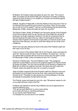 Of Medina, the Prophet, praise and peace be upon him, said, "The curse of
              Allah, the angels and all mankind falls upon whosoever innovates something
              (against the spirit of Islam) in it or shelters an innovator (of something against
              the spirit of Islam) therein."

              Saffiyah, daughter of Najda tells us that Abu Madhura had a long lock of hair on
              his forehead that touched the ground when he sat down. When he was asked
              why he did not cut it he replied, "I will not cut off something that the hand of the
              Messenger of Allah, praise and peace be upon him, touched."

              The Sword of Islam, Khalid, Al Waleed's son had some strands of the Prophet's
              of hair that he placed inside his cap. During one of the battles the cap fell off
              whereupon he fought zealously to retrieve it. He told his companions that he
              had not fought for the sake of the cap, rather he had fought to retrieve the
              strands of the Prophet's hair that were tucked within it so that he would not be
              deprived of their blessing, and also to avoid them falling into the hands of the
              unbelievers.

              Omar's son was seen placing his hand on the seat of the Prophet's pulpit and
              then wipe it over his face.

              It was on account of the esteem Malik had for the Prophet, praise and peace be
              upon him, that we would not ride a mount in Medina. He would say, "I am too
              shy before Allah to trample with the hoof of an animal upon the earth in which
              the Messenger of Allah, praise and peace be upon him, is buried."

              Someone in Medina said, "The soil of Medina is bad." This outrageous
              statement caused Malik to pronounce the judgment against him that he should
              be beaten and jailed. The man had connections to the hierarchy of Medina but
              Malik did not retract his judgment and said, "He claims the soil in which the
              Prophet, praise and peace be upon him, is buried is not good!"

              Jihjah Al Ghifari snatched hold of the Prophet's staff from Othman's hand and
              proceeded to try and break it across his knee. Upon seeing this the people
              shouted at him. Thereafter he was stricken by an itching disease in his knee
              and despite its amputation he died within the year.

              The Prophet, praise and peace be upon him, said, "Whosoever swears to a lie
              on my pulpit will have a seat in the Fire."

              A believer was blessed to visit the City of Medina and as he approached he
              sang the following song:
              "The veil has been lifted from us and a moon shines
              out to those who look on, banishing all illusions.
              As our mounts reach Muhammad,
              it is forbidden for us to be found in our saddles.



                                                      255




PDF created with pdfFactory Pro trial version www.pdffactory.com
 