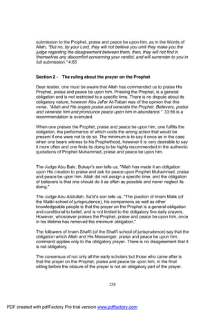 submission to the Prophet, praise and peace be upon him, as in the Words of
              Allah, "But no, by your Lord, they will not believe you until they make you the
              judge regarding the disagreement between them, then, they will not find in
              themselves any discomfort concerning your verdict, and will surrender to you in
              full submission." 4:65


              Section 2 - The ruling about the prayer on the Prophet

              Dear reader, one must be aware that Allah has commanded us to praise His
              Prophet, praise and peace be upon him. Praising the Prophet, is a general
              obligation and is not restricted to a specific time. There is no dispute about its
              obligatory nature, however Abu Jaf'ar At-Tabari was of the opinion that this
              verse, "Allah and His angels praise and venerate the Prophet. Believers, praise
              and venerate him and pronounce peace upon him in abundance." 33:56 is a
              recommendation is overruled.

              When one praises the Prophet, praise and peace be upon him, one fulfills the
              obligation, the performance of which voids the wrong action that would be
              present if one were not to do so. The minimum is to say it once as in the case
              when one bears witness to his Prophethood, however it is very desirable to say
              it more often and one finds its doing to be highly recommended in the authentic
              quotations of Prophet Muhammad, praise and peace be upon him.


              The Judge Abu Bakr, Bukayr's son tells us, "Allah has made it an obligation
              upon His creation to praise and ask for peace upon Prophet Muhammad, praise
              and peace be upon him. Allah did not assign a specific time, and the obligation
              of believers is that one should do it as often as possible and never neglect its
              doing."

              The Judge Abu Abdullah, Sa'id's son tells us, "The position of Imam Malik (of
              the Maliki school of jurisprudence), his companions as well as other
              knowledgeable people is that the prayer on the Prophet is a general obligation
              and conditional to belief, and is not limited to the obligatory five daily prayers.
              However, whosoever praises the Prophet, praise and peace be upon him, once
              in his lifetime has removed the minimum obligation."

              The followers of Imam Shafi'i (of the Shafi'i school of jurisprudence) say that the
              obligation which Allah and His Messenger, praise and peace be upon him,
              command applies only to the obligatory prayer. There is no disagreement that it
              is not obligatory.

              The consensus of not only all the early scholars but those who came after is
              that the prayer on the Prophet, praise and peace be upon him, in the final
              sitting before the closure of the prayer is not an obligatory part of the prayer.



                                                      258




PDF created with pdfFactory Pro trial version www.pdffactory.com
 