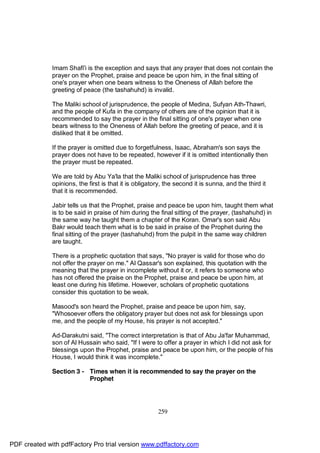 Imam Shafi'i is the exception and says that any prayer that does not contain the
              prayer on the Prophet, praise and peace be upon him, in the final sitting of
              one's prayer when one bears witness to the Oneness of Allah before the
              greeting of peace (the tashahuhd) is invalid.

              The Maliki school of jurisprudence, the people of Medina, Sufyan Ath-Thawri,
              and the people of Kufa in the company of others are of the opinion that it is
              recommended to say the prayer in the final sitting of one's prayer when one
              bears witness to the Oneness of Allah before the greeting of peace, and it is
              disliked that it be omitted.

              If the prayer is omitted due to forgetfulness, Isaac, Abraham's son says the
              prayer does not have to be repeated, however if it is omitted intentionally then
              the prayer must be repeated.

              We are told by Abu Ya'la that the Maliki school of jurisprudence has three
              opinions, the first is that it is obligatory, the second it is sunna, and the third it
              that it is recommended.

              Jabir tells us that the Prophet, praise and peace be upon him, taught them what
              is to be said in praise of him during the final sitting of the prayer, (tashahuhd) in
              the same way he taught them a chapter of the Koran. Omar's son said Abu
              Bakr would teach them what is to be said in praise of the Prophet during the
              final sitting of the prayer (tashahuhd) from the pulpit in the same way children
              are taught.

              There is a prophetic quotation that says, "No prayer is valid for those who do
              not offer the prayer on me." Al Qassar's son explained, this quotation with the
              meaning that the prayer in incomplete without it or, it refers to someone who
              has not offered the praise on the Prophet, praise and peace be upon him, at
              least one during his lifetime. However, scholars of prophetic quotations
              consider this quotation to be weak.

              Masood's son heard the Prophet, praise and peace be upon him, say,
              "Whosoever offers the obligatory prayer but does not ask for blessings upon
              me, and the people of my House, his prayer is not accepted."

              Ad-Darakutni said, "The correct interpretation is that of Abu Ja'far Muhammad,
              son of Al Hussain who said, "If I were to offer a prayer in which I did not ask for
              blessings upon the Prophet, praise and peace be upon him, or the people of his
              House, I would think it was incomplete."

              Section 3 - Times when it is recommended to say the prayer on the
                          Prophet




                                                        259




PDF created with pdfFactory Pro trial version www.pdffactory.com
 