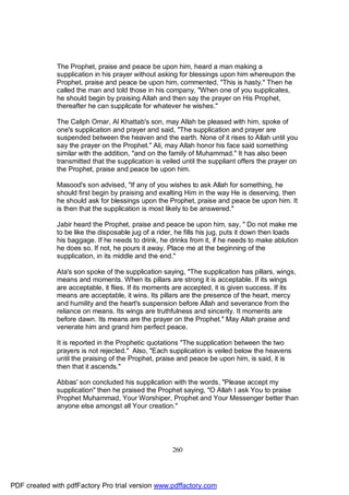 The Prophet, praise and peace be upon him, heard a man making a
              supplication in his prayer without asking for blessings upon him whereupon the
              Prophet, praise and peace be upon him, commented, "This is hasty." Then he
              called the man and told those in his company, "When one of you supplicates,
              he should begin by praising Allah and then say the prayer on His Prophet,
              thereafter he can supplicate for whatever he wishes."

              The Caliph Omar, Al Khattab's son, may Allah be pleased with him, spoke of
              one's supplication and prayer and said, "The supplication and prayer are
              suspended between the heaven and the earth. None of it rises to Allah until you
              say the prayer on the Prophet." Ali, may Allah honor his face said something
              similar with the addition, "and on the family of Muhammad." It has also been
              transmitted that the supplication is veiled until the suppliant offers the prayer on
              the Prophet, praise and peace be upon him.

              Masood's son advised, "If any of you wishes to ask Allah for something, he
              should first begin by praising and exalting Him in the way He is deserving, then
              he should ask for blessings upon the Prophet, praise and peace be upon him. It
              is then that the supplication is most likely to be answered."

              Jabir heard the Prophet, praise and peace be upon him, say, " Do not make me
              to be like the disposable jug of a rider, he fills his jug, puts it down then loads
              his baggage. If he needs to drink, he drinks from it, if he needs to make ablution
              he does so. If not, he pours it away. Place me at the beginning of the
              supplication, in its middle and the end."

              Ata's son spoke of the supplication saying, "The supplication has pillars, wings,
              means and moments. When its pillars are strong it is acceptable. If its wings
              are acceptable, it flies. If its moments are accepted, it is given success. If its
              means are acceptable, it wins. Its pillars are the presence of the heart, mercy
              and humility and the heart's suspension before Allah and severance from the
              reliance on means. Its wings are truthfulness and sincerity. It moments are
              before dawn. Its means are the prayer on the Prophet." May Allah praise and
              venerate him and grand him perfect peace.

              It is reported in the Prophetic quotations "The supplication between the two
              prayers is not rejected." Also, "Each supplication is veiled below the heavens
              until the praising of the Prophet, praise and peace be upon him, is said, it is
              then that it ascends."

              Abbas' son concluded his supplication with the words, "Please accept my
              supplication" then he praised the Prophet saying, "O Allah I ask You to praise
              Prophet Muhammad, Your Worshiper, Prophet and Your Messenger better than
              anyone else amongst all Your creation."




                                                      260




PDF created with pdfFactory Pro trial version www.pdffactory.com
 