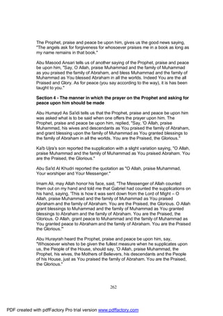 The Prophet, praise and peace be upon him, gives us the good news saying,
              "The angels ask for forgiveness for whosoever praises me in a book as long as
              my name remains in that book."

              Abu Masood Ansari tells us of another saying of the Prophet, praise and peace
              be upon him, "Say, O Allah, praise Muhammad and the family of Muhammad
              as you praised the family of Abraham, and bless Muhammad and the family of
              Muhammad as You blessed Abraham in all the worlds. Indeed You are the all
              Praised and Glory. As for peace (you say according to the way), it is has been
              taught to you."

              Section 4 - The manner in which the prayer on the Prophet and asking for
              peace upon him should be made

              Abu Humayd As Sa'idi tells us that the Prophet, praise and peace be upon him
              was asked what is to be said when one offers the prayer upon him. The
              Prophet, praise and peace be upon him, replied, "Say, 'O Allah, praise
              Muhammad, his wives and descendants as You praised the family of Abraham,
              and grant blessing upon the family of Muhammad as You granted blessings to
              the family of Abraham in all the worlds. You are the Praised, the Glorious."

              Ka'b Ujra's son reported the supplication with a slight variation saying, "O Allah,
              praise Muhammad and the family of Muhammad as You praised Abraham. You
              are the Praised, the Glorious."

              Abu Sa'id Al Khudri reported the quotation as "O Allah, praise Muhammad,
              Your worshiper and Your Messenger."

              Imam Ali, may Allah honor his face, said, "The Messenger of Allah counted
              them out on my hand and told me that Gabriel had counted the supplications on
              his hand, saying, 'This is how it was sent down from the Lord of Might – O
              Allah, praise Muhammad and the family of Muhammad as You praised
              Abraham and the family of Abraham. You are the Praised, the Glorious. O Allah
              grant blessings to Muhammad and the family of Muhammad as You granted
              blessings to Abraham and the family of Abraham. You are the Praised, the
              Glorious. O Allah, grant peace to Muhammad and the family of Muhammad as
              You granted peace to Abraham and the family of Abraham. You are the Praised
              the Glorious.'"

              Abu Hurayrah heard the Prophet, praise and peace be upon him, say,
              "Whosoever wishes to be given the fullest measure when he supplicates upon
              us, the People of the House, should say, 'O Allah, praise Muhammad, the
              Prophet, his wives, the Mothers of Believers, his descendants and the People
              of his House, just as You praised the family of Abraham. You are the Praised,
              the Glorious."




                                                     262




PDF created with pdfFactory Pro trial version www.pdffactory.com
 