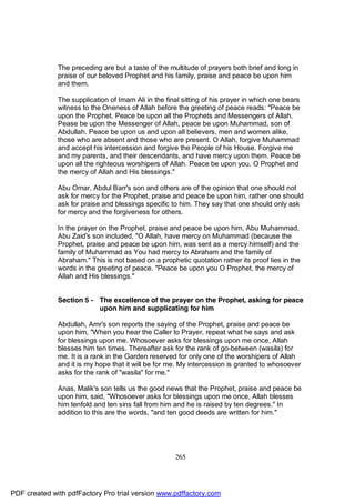 The preceding are but a taste of the multitude of prayers both brief and long in
              praise of our beloved Prophet and his family, praise and peace be upon him
              and them.

              The supplication of Imam Ali in the final sitting of his prayer in which one bears
              witness to the Oneness of Allah before the greeting of peace reads: "Peace be
              upon the Prophet. Peace be upon all the Prophets and Messengers of Allah.
              Pease be upon the Messenger of Allah, peace be upon Muhammad, son of
              Abdullah. Peace be upon us and upon all believers, men and women alike,
              those who are absent and those who are present. O Allah, forgive Muhammad
              and accept his intercession and forgive the People of his House. Forgive me
              and my parents, and their descendants, and have mercy upon them. Peace be
              upon all the righteous worshipers of Allah. Peace be upon you, O Prophet and
              the mercy of Allah and His blessings."

              Abu Omar, Abdul Barr's son and others are of the opinion that one should not
              ask for mercy for the Prophet, praise and peace be upon him, rather one should
              ask for praise and blessings specific to him. They say that one should only ask
              for mercy and the forgiveness for others.

              In the prayer on the Prophet, praise and peace be upon him, Abu Muhammad,
              Abu Zaid's son included, "O Allah, have mercy on Muhammad (because the
              Prophet, praise and peace be upon him, was sent as a mercy himself) and the
              family of Muhammad as You had mercy to Abraham and the family of
              Abraham." This is not based on a prophetic quotation rather its proof lies in the
              words in the greeting of peace. "Peace be upon you O Prophet, the mercy of
              Allah and His blessings."


              Section 5 - The excellence of the prayer on the Prophet, asking for peace
                          upon him and supplicating for him

              Abdullah, Amr's son reports the saying of the Prophet, praise and peace be
              upon him, "When you hear the Caller to Prayer, repeat what he says and ask
              for blessings upon me. Whosoever asks for blessings upon me once, Allah
              blesses him ten times. Thereafter ask for the rank of go-between (wasila) for
              me. It is a rank in the Garden reserved for only one of the worshipers of Allah
              and it is my hope that it will be for me. My intercession is granted to whosoever
              asks for the rank of "wasila" for me."

              Anas, Malik's son tells us the good news that the Prophet, praise and peace be
              upon him, said, "Whosoever asks for blessings upon me once, Allah blesses
              him tenfold and ten sins fall from him and he is raised by ten degrees." In
              addition to this are the words, "and ten good deeds are written for him."




                                                     265




PDF created with pdfFactory Pro trial version www.pdffactory.com
 