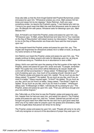 Anas also tells us that the Arch-Angel Gabriel told Prophet Muhammad, praise
              and peace be upon him, "Whosoever praises you once, Allah praises him ten
              times and raises him by ten degrees." Abdur Rahman, Awf's son says
              something similar, he reports the Prophet's saying, "I met Gabriel who told me,
              'I bring to you good news that Allah has said that whosoever asks for peace for
              you, He blesses him with peace. Whosever asks for blessings upon you, Allah
              blesses him."

              Zaid, Al Hubab's son heard the Prophet, praise and peace be upon him, say,
              "Whosoever says, 'O Allah, praise Muhammad and raise him to Your nearness
              on the Day of Resurrection' will indeed receive my intercession. Those nearest
              to me on the Day of Resurrection are those who have said the most prayers
              upon me."

              Abu Hurayrah heard the Prophet, praise and peace be upon him, say, "The
              angels ask forgiveness for whosoever praises me in a letter or book, as long as
              my name remains on that page."

              Amr Rabi'a's son heard the Prophet, praise and peace be upon him, say, "The
              angels continue to bless anyone who asks for blessings upon me, as long as
              he continues doing so. Therefore do so in abundance or even a little."

              Ubayy, Ka'b's son said that upon the passing of the first quarter of the night, the
              Prophet, praise and peace be upon him, arose and said, "O people, remember
              Allah! The quake has come which will be followed by its sequel. Death will
              come with all that accompanies it." Ubayy asked, "O Messenger of Allah, I say
              a lot of praising upon you, how much of my praising should I devote to you?"
              The Prophet, praise and peace be upon him, replied, "Do as much as you like."
              Ubayy asked, "A quarter?" He replied, 'Do as much as you like, and if you do
              more it is better." Ubayy inquired again, "A third?" He replied, "Do as much as
              you like, and if you do more it is better. Ubayy asked, "Two-thirds?" Again he
              replied, 'Do as much as you like, and if you do more it is better." Whereupon
              Ubbay said, "O Messenger of Allah, I will devote all my praising for you." The
              Prophet, praise and peace be upon him, said, "Then you will have enough and
              your sins will be forgiven."

              Abu Talha tells us of the time he saw the Prophet, praise and peace be upon
              him, happier than he had ever seen him, and asked him about it. The Prophet,
              praise and peace be upon him, told him. "Indeed, Gabriel has just left me and
              brought me good news from Allah that He has sent me to give good news that
              when any of my nation asks for prayers upon me (praise and veneration), Allah
              and His angels bless that person ten times for its doing."

              The Prophet, praise and peace be upon him, said, "People will come to me who
              I will only recognize on account of the abundance of prayer they said upon me."




                                                     266




PDF created with pdfFactory Pro trial version www.pdffactory.com
 