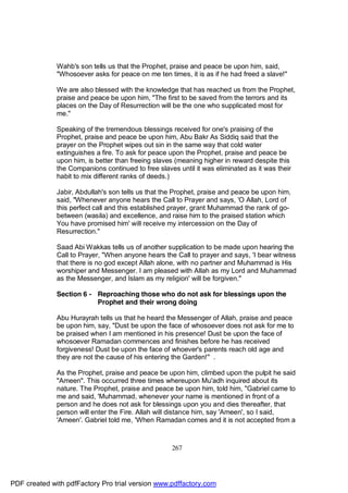 Wahb's son tells us that the Prophet, praise and peace be upon him, said,
              "Whosoever asks for peace on me ten times, it is as if he had freed a slave!"

              We are also blessed with the knowledge that has reached us from the Prophet,
              praise and peace be upon him, "The first to be saved from the terrors and its
              places on the Day of Resurrection will be the one who supplicated most for
              me."

              Speaking of the tremendous blessings received for one's praising of the
              Prophet, praise and peace be upon him, Abu Bakr As Siddiq said that the
              prayer on the Prophet wipes out sin in the same way that cold water
              extinguishes a fire. To ask for peace upon the Prophet, praise and peace be
              upon him, is better than freeing slaves (meaning higher in reward despite this
              the Companions continued to free slaves until it was eliminated as it was their
              habit to mix different ranks of deeds.)

              Jabir, Abdullah's son tells us that the Prophet, praise and peace be upon him,
              said, "Whenever anyone hears the Call to Prayer and says, 'O Allah, Lord of
              this perfect call and this established prayer, grant Muhammad the rank of go-
              between (wasila) and excellence, and raise him to the praised station which
              You have promised him' will receive my intercession on the Day of
              Resurrection."

              Saad Abi Wakkas tells us of another supplication to be made upon hearing the
              Call to Prayer, "When anyone hears the Call to prayer and says, 'I bear witness
              that there is no god except Allah alone, with no partner and Muhammad is His
              worshiper and Messenger. I am pleased with Allah as my Lord and Muhammad
              as the Messenger, and Islam as my religion' will be forgiven."

              Section 6 - Reproaching those who do not ask for blessings upon the
                          Prophet and their wrong doing

              Abu Hurayrah tells us that he heard the Messenger of Allah, praise and peace
              be upon him, say, "Dust be upon the face of whosoever does not ask for me to
              be praised when I am mentioned in his presence! Dust be upon the face of
              whosoever Ramadan commences and finishes before he has received
              forgiveness! Dust be upon the face of whoever's parents reach old age and
              they are not the cause of his entering the Garden!" .

              As the Prophet, praise and peace be upon him, climbed upon the pulpit he said
              "Ameen". This occurred three times whereupon Mu'adh inquired about its
              nature. The Prophet, praise and peace be upon him, told him, "Gabriel came to
              me and said, 'Muhammad, whenever your name is mentioned in front of a
              person and he does not ask for blessings upon you and dies thereafter, that
              person will enter the Fire. Allah will distance him, say 'Ameen', so I said,
              'Ameen'. Gabriel told me, 'When Ramadan comes and it is not accepted from a



                                                    267




PDF created with pdfFactory Pro trial version www.pdffactory.com
 