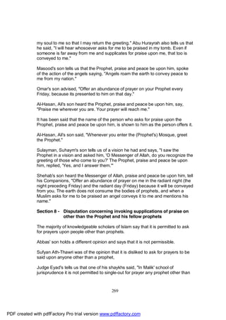 my soul to me so that I may return the greeting." Abu Hurayrah also tells us that
              he said, "I will hear whosoever asks for me to be praised in my tomb. Even if
              someone is far away from me and supplicates for praise upon me, that too is
              conveyed to me."

              Masood's son tells us that the Prophet, praise and peace be upon him, spoke
              of the action of the angels saying, "Angels roam the earth to convey peace to
              me from my nation."

              Omar's son advised, "Offer an abundance of prayer on your Prophet every
              Friday, because its presented to him on that day."

              Al-Hasan, Ali's son heard the Prophet, praise and peace be upon him, say,
              "Praise me wherever you are. Your prayer will reach me."

              It has been said that the name of the person who asks for praise upon the
              Prophet, praise and peace be upon him, is shown to him as the person offers it.

              Al-Hasan, Ali's son said, "Whenever you enter the (Prophet's) Mosque, greet
              the Prophet."

              Sulayman, Suhaym's son tells us of a vision he had and says, "I saw the
              Prophet in a vision and asked him, 'O Messenger of Allah, do you recognize the
              greeting of those who come to you?' The Prophet, praise and peace be upon
              him, replied, 'Yes, and I answer them.'"

              Shehab's son heard the Messenger of Allah, praise and peace be upon him, tell
              his Companions, "Offer an abundance of prayer on me in the radiant night (the
              night preceding Friday) and the radiant day (Friday) because it will be conveyed
              from you. The earth does not consume the bodies of prophets, and when a
              Muslim asks for me to be praised an angel conveys it to me and mentions his
              name."

              Section 8 - Disputation concerning invoking supplications of praise on
                          other than the Prophet and his fellow prophets

              The majority of knowledgeable scholars of Islam say that it is permitted to ask
              for prayers upon people other than prophets.

              Abbas' son holds a different opinion and says that it is not permissible.

              Sufyan Ath-Thawri was of the opinion that it is disliked to ask for prayers to be
              said upon anyone other than a prophet,

              Judge Eyad's tells us that one of his shaykhs said, "In Malik' school of
              jurisprudence it is not permitted to single-out for prayer any prophet other than



                                                     269




PDF created with pdfFactory Pro trial version www.pdffactory.com
 