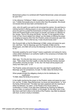 Muhammad (unless it is combined with Prophet Muhammad, praise and peace
              be upon him)."

              In the reference "Al Mabsut", Malik is quoted as having said to John, Isaac's
              son, "I dislike that people pray on anyone other than the prophets. We should
              not exceed what we have been commanded to do."

              John, John Al Laythi's son said he did not accept this opinion. He said there is
              nothing harmful in offering prayers on any of the prophets or other people. To
              prove his point he quoted the transmission of Omar's son and the quotation in
              which the Prophet taught us the prayer on himself, and draws our attention to
              the phrase, "And on his wives and family." He said, "In the appendix of Abu
              Imran Al Fasi I found related from Abbas' son the dislike of offering the prayer
              on singling-out anyone other than the Prophet, praise and peace be upon him,
              as he indicated, 'That is what we say. It was not previously used.'"

              Abu Hurayrah tells us that the Messenger of Allah, praise and peace be upon
              him, told them, "Ask for blessings upon the Prophets of Allah and His
              Messengers, and Allah will convey the blessings to them as He conveys them
              to me."

              Generally speaking the word "prayer" means supplication and asking for mercy,
              unless stated otherwise in an authentic hadith or the consensus of scholars that
              restrict its meaning.

              Allah says, "It is He who has mercy on you, and His angels." 33:43. He also
              says, "Take charity from their wealth, in order that they are thereby cleansed
              and purified, and pray for them." 9:103. And "On those will be prayers and
              mercy from their Lord," 2:157

              The Prophet, praise and peace be upon him, was heard supplicating for
              blessings upon his Companions, he said, "O Allah, bless the family of Abu
                            Wafa."
              When people brought the obligatory charity to him for distribution, he
                            supplicated,
              "O Allah, bless the family of so-and-so."

              In the hadith mentioning the prayer on the Prophet, praise and peace be upon
              him, we find, "O Allah, bless Muhammad, his wives and descendants," or "and
              the family of Muhammad." The latter has been explained with the meaning of
              either his followers, his nation, or the People of his House (either in
              combination or mixed). It has also been explained as meaning his followers,
              group or tribe, or a person's children, or his people. On the other hand, it has
              also been said that it refers to the family of the Prophet, may Allah be pleased
              with them, to whom charity is forbidden.




                                                     270




PDF created with pdfFactory Pro trial version www.pdffactory.com
 