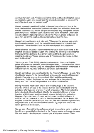 Abi Mulayka's son said, "Those who wish to stand and face the Prophet, praise
              and peace be upon him, should face the lamp in the direction of prayer at the
              end of the tomb near his blessed head."

              Omar's son would greet the Prophet, praise and peace be upon him, at the
              tomb. Nafi said that he saw him visit the tomb more than a hundred times and
              Omar's son would say, "Peace be upon the Prophet, may Allah praise him and
              grant him peace. Peace be upon Abu Bakr" and leave thereafter. Omar's son
              was also observed placing his hand where the Prophet, praise and peace be
              upon him, sat on the pulpit and then wipe his hand over his face.

              Qusayt's son and the son of Al Utbi said, "Whenever the Mosque was empty,
              the Companions would touch the knob of the pulpit near the tomb with their
              right hand. Then they would face the direction of prayer and supplicate."

              In the reference "Muwatta" Malik wrote that he would stand at the tomb of the
              Prophet, praise and peace be upon him, and say the prayer upon the Prophet,
              then pray for Abu Bakr and then Omar. Malik said that the person who is
              greeting should say, "Peace be upon you, O Prophet, and the mercy of Allah
              and His blessings."

              The Judge Abul Walid Al Baji spoke about the respect due to the Prophet,
              praise and peace be upon him, when visiting his tomb, "I think the visitor should
              supplicate for the Prophet using the words praise and veneration and choose a
              different word for Abu Bakr and Omar, as Omar's son indicated."

              Habib's son tells us how one should enter the Prophet's Mosque. He said, "One
              should enter saying, 'In the Name of Allah and peace be upon the Messenger
              of Allah. Peace be upon us from our Lord. Allah and His angels praise
              Muhammad. O Allah, forgive us our sins and open for us the gates of Your
              Mercy and Your Garden and protect us from the accursed satan!'"

              Having done this Habib's son tells us that one should go to the Meadow
              (Rawda) which is an area of the Mosque that lies between the tomb and the
              pulpit and offer two units of prayer in which one praises Allah before standing
              before the tomb. One should ask Allah for the absolute fulfillment of one's
              intention which brought you there to visit him and for help in its realization.
              However, if your two units of prayer are performed outside the Rawda, it
              suffices, but it is preferable to perform them in the Rawda. Of the Rawda the
              Prophet, praise and peace be upon him, said, The area between my house and
              the pulpit is one of the Meadows of the Garden. My pulpit is on one of the
              raised gardens in the Garden.'

              We are also informed that thereafter one should proceed and stand in a state of
              humility and respect before the tomb of the Prophet, praise and peace be upon
              him, and ask for blessings upon him and give what praise one can. Then



                                                    273




PDF created with pdfFactory Pro trial version www.pdffactory.com
 