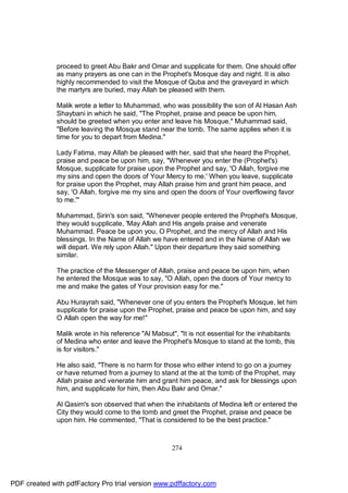 proceed to greet Abu Bakr and Omar and supplicate for them. One should offer
              as many prayers as one can in the Prophet's Mosque day and night. It is also
              highly recommended to visit the Mosque of Quba and the graveyard in which
              the martyrs are buried, may Allah be pleased with them.

              Malik wrote a letter to Muhammad, who was possibility the son of Al Hasan Ash
              Shaybani in which he said, "The Prophet, praise and peace be upon him,
              should be greeted when you enter and leave his Mosque." Muhammad said,
              "Before leaving the Mosque stand near the tomb. The same applies when it is
              time for you to depart from Medina."

              Lady Fatima, may Allah be pleased with her, said that she heard the Prophet,
              praise and peace be upon him, say, "Whenever you enter the (Prophet's)
              Mosque, supplicate for praise upon the Prophet and say, 'O Allah, forgive me
              my sins and open the doors of Your Mercy to me.' When you leave, supplicate
              for praise upon the Prophet, may Allah praise him and grant him peace, and
              say, 'O Allah, forgive me my sins and open the doors of Your overflowing favor
              to me.'"

              Muhammad, Sirin's son said, "Whenever people entered the Prophet's Mosque,
              they would supplicate, 'May Allah and His angels praise and venerate
              Muhammad. Peace be upon you, O Prophet, and the mercy of Allah and His
              blessings. In the Name of Allah we have entered and in the Name of Allah we
              will depart. We rely upon Allah." Upon their departure they said something
              similar.

              The practice of the Messenger of Allah, praise and peace be upon him, when
              he entered the Mosque was to say, "O Allah, open the doors of Your mercy to
              me and make the gates of Your provision easy for me."

              Abu Hurayrah said, "Whenever one of you enters the Prophet's Mosque, let him
              supplicate for praise upon the Prophet, praise and peace be upon him, and say
              O Allah open the way for me!"

              Malik wrote in his reference "Al Mabsut", "It is not essential for the inhabitants
              of Medina who enter and leave the Prophet's Mosque to stand at the tomb, this
              is for visitors."

              He also said, "There is no harm for those who either intend to go on a journey
              or have returned from a journey to stand at the at the tomb of the Prophet, may
              Allah praise and venerate him and grant him peace, and ask for blessings upon
              him, and supplicate for him, then Abu Bakr and Omar."

              Al Qasim's son observed that when the inhabitants of Medina left or entered the
              City they would come to the tomb and greet the Prophet, praise and peace be
              upon him. He commented, "That is considered to be the best practice."



                                                     274




PDF created with pdfFactory Pro trial version www.pdffactory.com
 