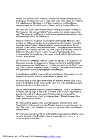 disliked that anyone should speak in a manner that would distract those who
              are praying. It is also dislikeable to raise one's voice when saying the 'Talbiyya'
              (the call of pilgrims "Obedient to You" before setting of for Mecca) in any
              mosque except the Sacred Mosque of Mecca, and the Prophet's Mosque.

              The value of a prayer offered in the Prophet's Mosque has been reported by
              Abu Hurayrah, who tells us that the Prophet, praise and peace be upon him,
              said, "The prayer in my Mosque is better than a thousand prayers in any other
              mosque except for the Sacred Mosque."

              There is a difference in opinion regarding the word "except'. Malik and other
              scholars are of the opinion that the preceding prophetic quotation means that
              the prayer in the Prophet's Mosque is better than the prayer in the Sacred
              Mosque, but less than a thousand times better. To support their opinion they
              quote Omar, Al Khattab's son who said, "The prayer in the Sacred Mosque is
              better than a hundred prayers in other mosques." Consequently, they
              understood that the excellence of the prayer in the Prophet's Mosque is nine-
              hundred times greater.

              The inhabitations of Mecca and Kufa support the opinion of the supremacy of
              Mecca and amongst the supporters of this opinion from the Maliki school of
              jurisprudence are Ata, Wahb's son and Habib's son, and from the Shafi'i school
              Saji. They quote the prophetic quotation that says, "One prayer in the Sacred
              Mosque is better than a hundred prayers in my Mosque."

              It has also been said that a prayer offered in the Sacred Mosque is a hundred
              thousand times better than the prayer offered anywhere else.

              However, there is no disagreement among the scholars that the place of the
              tomb of the Prophet, praise and peace be upon him, is the best place on earth
              (and so are those of his descendants).

              We are reminded of the prophetic quotation that reads, "What is lies between
              my house and my pulpit is one of the Meadows of the Garden." In addition to
              this Abu Hurayrah and others quoted "and my pulpit is above my Pool
              (Kawthar)." In another prophetic quotation we learn, "My pulpit is one of the
              raised gardens of the Garden."

              At-Tabari said the quotation has two meanings one of which is the word
              "house" which is literal and where the Prophet, praise and peace be upon him,
              lived. The other is that "between my house and my pulpit" refers to the house
              being his tomb.

              At-Tabari drew our attention to the fact that both meanings amount to the same,
              because the tomb of the Prophet, praise and peace be upon him, is in his
              house, so there is no conflict.



                                                      276




PDF created with pdfFactory Pro trial version www.pdffactory.com
 
