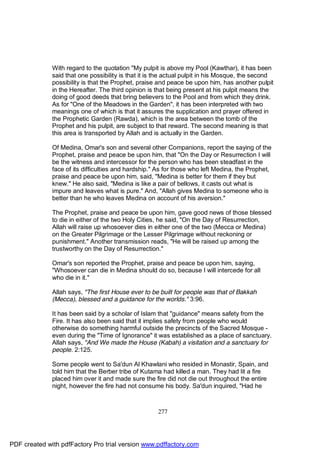 With regard to the quotation "My pulpit is above my Pool (Kawthar), it has been
              said that one possibility is that it is the actual pulpit in his Mosque, the second
              possibility is that the Prophet, praise and peace be upon him, has another pulpit
              in the Hereafter. The third opinion is that being present at his pulpit means the
              doing of good deeds that bring believers to the Pool and from which they drink.
              As for "One of the Meadows in the Garden", it has been interpreted with two
              meanings one of which is that it assures the supplication and prayer offered in
              the Prophetic Garden (Rawda), which is the area between the tomb of the
              Prophet and his pulpit, are subject to that reward. The second meaning is that
              this area is transported by Allah and is actually in the Garden.

              Of Medina, Omar's son and several other Companions, report the saying of the
              Prophet, praise and peace be upon him, that "On the Day or Resurrection I will
              be the witness and intercessor for the person who has been steadfast in the
              face of its difficulties and hardship." As for those who left Medina, the Prophet,
              praise and peace be upon him, said, "Medina is better for them if they but
              knew." He also said, "Medina is like a pair of bellows, it casts out what is
              impure and leaves what is pure." And, "Allah gives Medina to someone who is
              better than he who leaves Medina on account of his aversion."

              The Prophet, praise and peace be upon him, gave good news of those blessed
              to die in either of the two Holy Cities, he said, "On the Day of Resurrection,
              Allah will raise up whosoever dies in either one of the two (Mecca or Medina)
              on the Greater Pilgrimage or the Lesser Pilgrimage without reckoning or
              punishment." Another transmission reads, "He will be raised up among the
              trustworthy on the Day of Resurrection."

              Omar's son reported the Prophet, praise and peace be upon him, saying,
              "Whosoever can die in Medina should do so, because I will intercede for all
              who die in it."

              Allah says, "The first House ever to be built for people was that of Bakkah
              (Mecca), blessed and a guidance for the worlds." 3:96.

              It has been said by a scholar of Islam that "guidance" means safety from the
              Fire. It has also been said that it implies safety from people who would
              otherwise do something harmful outside the precincts of the Sacred Mosque -
              even during the "Time of Ignorance" it was established as a place of sanctuary.
              Allah says, "And We made the House (Kabah) a visitation and a sanctuary for
              people. 2:125.

              Some people went to Sa'dun Al Khawlani who resided in Monastir, Spain, and
              told him that the Berber tribe of Kutama had killed a man. They had lit a fire
              placed him over it and made sure the fire did not die out throughout the entire
              night, however the fire had not consume his body. Sa'dun inquired, "Had he



                                                     277




PDF created with pdfFactory Pro trial version www.pdffactory.com
 