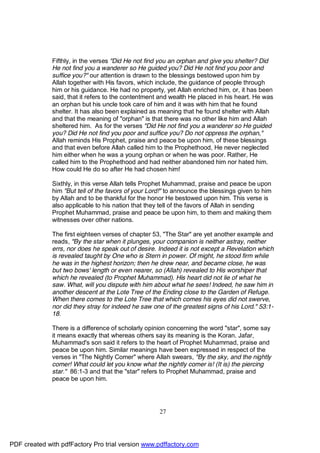 Fifthly, in the verses "Did He not find you an orphan and give you shelter? Did
              He not find you a wanderer so He guided you? Did He not find you poor and
              suffice you?" our attention is drawn to the blessings bestowed upon him by
              Allah together with His favors, which include, the guidance of people through
              him or his guidance. He had no property, yet Allah enriched him, or, it has been
              said, that it refers to the contentment and wealth He placed in his heart. He was
              an orphan but his uncle took care of him and it was with him that he found
              shelter. It has also been explained as meaning that he found shelter with Allah
              and that the meaning of "orphan" is that there was no other like him and Allah
              sheltered him. As for the verses "Did He not find you a wanderer so He guided
              you? Did He not find you poor and suffice you? Do not oppress the orphan,"
              Allah reminds His Prophet, praise and peace be upon him, of these blessings
              and that even before Allah called him to the Prophethood, He never neglected
              him either when he was a young orphan or when he was poor. Rather, He
              called him to the Prophethood and had neither abandoned him nor hated him.
              How could He do so after He had chosen him!

              Sixthly, in this verse Allah tells Prophet Muhammad, praise and peace be upon
              him "But tell of the favors of your Lord!" to announce the blessings given to him
              by Allah and to be thankful for the honor He bestowed upon him. This verse is
              also applicable to his nation that they tell of the favors of Allah in sending
              Prophet Muhammad, praise and peace be upon him, to them and making them
              witnesses over other nations.

              The first eighteen verses of chapter 53, "The Star" are yet another example and
              reads, "By the star when it plunges, your companion is neither astray, neither
              errs, nor does he speak out of desire. Indeed it is not except a Revelation which
              is revealed taught by One who is Stern in power. Of might, he stood firm while
              he was in the highest horizon; then he drew near, and became close, he was
              but two bows' length or even nearer, so (Allah) revealed to His worshiper that
              which he revealed (to Prophet Muhammad). His heart did not lie of what he
              saw. What, will you dispute with him about what he sees! Indeed, he saw him in
              another descent at the Lote Tree of the Ending close to the Garden of Refuge.
              When there comes to the Lote Tree that which comes his eyes did not swerve,
              nor did they stray for indeed he saw one of the greatest signs of his Lord." 53:1-
              18.

              There is a difference of scholarly opinion concerning the word "star", some say
              it means exactly that whereas others say its meaning is the Koran. Jafar,
              Muhammad's son said it refers to the heart of Prophet Muhammad, praise and
              peace be upon him. Similar meanings have been expressed in respect of the
              verses in "The Nightly Comer" where Allah swears, "By the sky, and the nightly
              comer! What could let you know what the nightly comer is! (It is) the piercing
              star." 86:1-3 and that the "star" refers to Prophet Muhammad, praise and
              peace be upon him.




                                                     27




PDF created with pdfFactory Pro trial version www.pdffactory.com
 