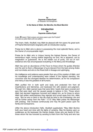 by
                                              Supreme Justice Eyad
                                             An Adaptation and Abridgement

                              In the Name of Allah, the Merciful, the Most Merciful

                                                  Introduction
                                                      by
                                              Supreme Justice Eyad

              Arabic    means "Allah praises and gives peace upon the Prophet"
              and said as (salla Allahu alihi wa sallam)

              The Imam, Hafiz, Abulfadl, may Allah be pleased with him opens his great work
              of Prophet Muhammad's biography with an introduction saying:

              Praise be to Allah who is alone in possessing His most splendid Name, and is
              the Owner of unconquerable might.

              Praise be to Allah who is Unique having the highest Names, the Owner of
              tremendous might, having neither beginning nor end. He is apparent, not by
              imagination or guesswork. He is the hidden out of purity, not out of non-
              existence who has encompassed everything in His Mercy and Knowledge

              Allah has sent an abundance of His Favor to those whom He guides (friends)
              and He sent to them a Messenger of pure descent from the best among Arabs
              and non-Arabs and who is the finest both in lineage and upbringing.

              His intelligence and patience were greater than any of the creation of Allah, and
              his knowledge and understanding were indeed of the highest standing. His
              conviction was the strongest likewise his determination, as for his compassion
              and mercy it was the greatest of all humans.

              Allah purified him in both spirit and body and protected him from all
              imperfections and blemishes, and bestowed him with wisdom and judgment.
              Through him, Allah opened eyes that were blind, hearts that were covered and
              ears that were deaf, and He caused people to believe in Him. Those whom
              Allah had decreed happiness honored and helped him, as for those to whom
              Allah had written wretchedness they rejected and turned away from him. Allah
              says, "But he who is blind in this life shall be blind in the Everlasting Life and
              will be further astray from the Path." 17:72. May Allah praise His Messenger
              with praising that increase continuously and may He grant peace upon his
              family and Companions.

              (After the above introduction Hafiz, Abulfadl supplicated), "May Allah illumine
              both your heart and mine with the lights of certainty. May He bestow upon us
              subtleness as He bestowed His friends (Awlia), those who are fearful of Him,
              those whom He has honored by sending to them from His Purity and who has


                                                          2




PDF created with pdfFactory Pro trial version www.pdffactory.com
 
