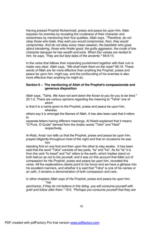 Having praised Prophet Muhammad, praise and peace be upon him, Allah
              exposes his enemies by revealing the crudeness of their character and
              wickedness by mentioning their foul qualities. Allah says, "Therefore, do not
              obey those who belie, they wish you would compromise, then, they would
              compromise. And do not obey every mean swearer, the backbiter who goes
              about slandering, those who hinder good, the guilty aggressor, the crude of low
              character because he has wealth and sons. When Our verses are recited to
              him, he says, 'They are but fairy-tales of the ancients.'" 68:8-15.

              In the verse that follows their impending punishment together with their ruin is
              made very clear. Allah says, "We shall mark them on the nose!" 68:16. These
              words of Allah are far more effective than anything the Prophet, praise and
              peace be upon him, might say, and the confounding of his enemies is also
              more effective than anything he might do.

              Section 6 – The mentioning of Allah of the Prophet's compassionate and
                          generous disposition

              Allah says, "TaHa. We have not sent down the Koran to you for you to be tired."
              20:1-2. There are various opinions regarding the meaning to "TaHa" one of
                               which
              is that it is a name given to the Prophet, praise and peace be upon him,
                               whereas
              others say it is amongst the Names of Allah. It has also been said that it refers
              to
              separate letters having different meanings. Al Wasiti explained that it means
              "O Pure, O Guide" derived from the Arabic words "Tahir" and "Hadi"
                               respectively.

              Ar-Rabi, Anas' son tells us that the Prophet, praise and peace be upon him,
              prayed diligently throughout most of the night and that on occasions he saw
                             him
              standing first on one foot and then upon the other to stay awake. It has been
              said that the word "Taha" consists of two parts, "ta" and "ha". As for "ta" it is
              from the verb "to tread" and "ha" refers to the earth, which implies stand on
              both feet so as not to tire yourself, and it was on this account that Allah out of
              compassion for His Prophet, praise and peace be upon him, revealed this
              verse. All the explanations clearly point to his honor and we have a glimpse into
              his excellent manners, and whether it is said that "Taha" is one of his names or
              an oath, it remains a demonstration of both compassion and care.

              In other chapters Allah says of His Prophet, praise and peace be upon him,
                             "Yet
              perchance, if they do not believe in this tiding, you will consume yourself with
              grief and follow after them." 18:6. "Perhaps you consume yourself that they are




                                                     30




PDF created with pdfFactory Pro trial version www.pdffactory.com
 