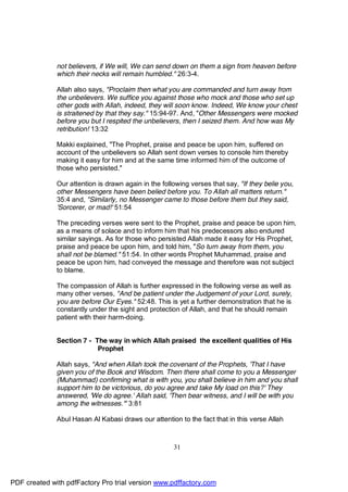 not believers, if We will, We can send down on them a sign from heaven before
              which their necks will remain humbled." 26:3-4.

              Allah also says, "Proclaim then what you are commanded and turn away from
              the unbelievers. We suffice you against those who mock and those who set up
              other gods with Allah, indeed, they will soon know. Indeed, We know your chest
              is straitened by that they say." 15:94-97. And, "Other Messengers were mocked
              before you but I respited the unbelievers, then I seized them. And how was My
              retribution! 13:32

              Makki explained, "The Prophet, praise and peace be upon him, suffered on
              account of the unbelievers so Allah sent down verses to console him thereby
              making it easy for him and at the same time informed him of the outcome of
              those who persisted."

              Our attention is drawn again in the following verses that say, "If they belie you,
              other Messengers have been belied before you. To Allah all matters return."
              35:4 and, "Similarly, no Messenger came to those before them but they said,
              'Sorcerer, or mad!' 51:54

              The preceding verses were sent to the Prophet, praise and peace be upon him,
              as a means of solace and to inform him that his predecessors also endured
              similar sayings. As for those who persisted Allah made it easy for His Prophet,
              praise and peace be upon him, and told him, "So turn away from them, you
              shall not be blamed." 51:54. In other words Prophet Muhammad, praise and
              peace be upon him, had conveyed the message and therefore was not subject
              to blame.

              The compassion of Allah is further expressed in the following verse as well as
              many other verses, "And be patient under the Judgement of your Lord, surely,
              you are before Our Eyes." 52:48. This is yet a further demonstration that he is
              constantly under the sight and protection of Allah, and that he should remain
              patient with their harm-doing.


              Section 7 - The way in which Allah praised the excellent qualities of His
                           Prophet

              Allah says, "And when Allah took the covenant of the Prophets, 'That I have
              given you of the Book and Wisdom. Then there shall come to you a Messenger
              (Muhammad) confirming what is with you, you shall believe in him and you shall
              support him to be victorious, do you agree and take My load on this?' They
              answered, 'We do agree.' Allah said, 'Then bear witness, and I will be with you
              among the witnesses.'" 3:81

              Abul Hasan Al Kabasi draws our attention to the fact that in this verse Allah



                                                      31




PDF created with pdfFactory Pro trial version www.pdffactory.com
 