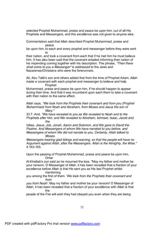 selected Prophet Muhammad, praise and peace be upon him, out of all His
              Prophets and Messengers, and this excellence was not given to anyone else.

              Commentators said that Allah described Prophet Muhammad, praise and
                             peace
              be upon him, to each and every prophet and messenger before they were sent
                             to
              their nation, and took a covenant from each that if he met him he must believe
              him. It has also been said that the covenant entailed informing their nation of
              his impending coming together with his description. The phrase, "Then there
              shall come to you a Messenger" is addressed to the Jews and
              Nazarenes/Christians who were the forerunners.

              Ali, Abu Talib's son and others added that from the time of Prophet Adam, Allah
              made a covenant with each prophet and messenger to believe and help
                             Prophet
              Muhammad, praise and peace be upon him, if he should happen to appear
              during their time. And that it was incumbent upon each them to take a covenant
              with their nation to the same effect.

              Allah says, "We took from the Prophets their covenant and from you (Prophet
              Muhammad) from Noah and Abraham, from Moses and Jesus the son of
                            Mary."
              33:7. And, "We have revealed to you as We revealed to Noah and to the
              Prophets after him, and We revealed to Abraham, Ishmael, Isaac, Jacob and
                            the
              tribes, Jesus, Job, Jonah, Aaron and Solomon, and We gave to David the
              Psalms. And Messengers of whom We have narrated to you before, and
              Messengers of whom We did not narrate to you. Certainly, Allah talked to
                            Moses.
              Messengers bearing glad tidings and warning, so that the people will have no
              Argument against Allah, after the Messengers. Allah is the Almighty, the Wise."
              4:163-165.

              Upon the passing of Prophet Muhammad, praise and peace be upon him,
                             Omar
              Al Khattab's son said as he mourned the loss. "May my father and mother be
              your ransom. O Messenger of Allah, it has been revealed that a fraction of your
              excellence before Allah is that He sent you as His last Prophet whilst
                             mentioning
              you among the first of them. 'We took from the Prophets their covenant and
                             from
              you from Noah'. May my father and mother be your ransom! O Messenger of
              Allah, it has been revealed that a fraction of your excellence with Allah is that
                             the
              people of the Fire will wish they had obeyed you even when they are being



                                                     32




PDF created with pdfFactory Pro trial version www.pdffactory.com
 