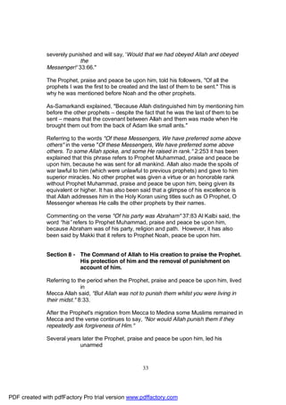 severely punished and will say, 'Would that we had obeyed Allah and obeyed
                           the
              Messenger!' 33:66."

              The Prophet, praise and peace be upon him, told his followers, "Of all the
              prophets I was the first to be created and the last of them to be sent." This is
              why he was mentioned before Noah and the other prophets.

              As-Samarkandi explained, "Because Allah distinguished him by mentioning him
              before the other prophets – despite the fact that he was the last of them to be
              sent – means that the covenant between Allah and them was made when He
              brought them out from the back of Adam like small ants."

              Referring to the words "Of these Messengers, We have preferred some above
              others" in the verse "Of these Messengers, We have preferred some above
              others. To some Allah spoke, and some He raised in rank." 2:253 it has been
              explained that this phrase refers to Prophet Muhammad, praise and peace be
              upon him, because he was sent for all mankind. Allah also made the spoils of
              war lawful to him (which were unlawful to previous prophets) and gave to him
              superior miracles. No other prophet was given a virtue or an honorable rank
              without Prophet Muhammad, praise and peace be upon him, being given its
              equivalent or higher. It has also been said that a glimpse of his excellence is
              that Allah addresses him in the Holy Koran using titles such as O Prophet, O
              Messenger whereas He calls the other prophets by their names.

              Commenting on the verse "Of his party was Abraham" 37:83 Al Kalbi said, the
              word "his ” refers to Prophet Muhammad, praise and peace be upon him,
              because Abraham was of his party, religion and path. However, it has also
              been said by Makki that it refers to Prophet Noah, peace be upon him.


              Section 8 - The Command of Allah to His creation to praise the Prophet.
                          His protection of him and the removal of punishment on
                          account of him.

              Referring to the period when the Prophet, praise and peace be upon him, lived
                             in
              Mecca Allah said, "But Allah was not to punish them whilst you were living in
              their midst." 8:33.

              After the Prophet's migration from Mecca to Medina some Muslims remained in
              Mecca and the verse continues to say, "Nor would Allah punish them if they
              repeatedly ask forgiveness of Him."

              Several years later the Prophet, praise and peace be upon him, led his
                           unarmed



                                                      33




PDF created with pdfFactory Pro trial version www.pdffactory.com
 