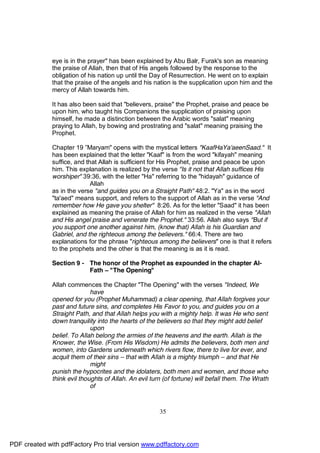 eye is in the prayer" has been explained by Abu Balr, Furak's son as meaning
              the praise of Allah, then that of His angels followed by the response to the
              obligation of his nation up until the Day of Resurrection. He went on to explain
              that the praise of the angels and his nation is the supplication upon him and the
              mercy of Allah towards him.

              It has also been said that "believers, praise" the Prophet, praise and peace be
              upon him, who taught his Companions the supplication of praising upon
              himself, he made a distinction between the Arabic words "salat" meaning
              praying to Allah, by bowing and prostrating and "salat" meaning praising the
              Prophet.

              Chapter 19 ”Maryam" opens with the mystical letters "KaafHaYa'aeenSaad." It
              has been explained that the letter "Kaaf" is from the word "kifayah" meaning
              suffice, and that Allah is sufficient for His Prophet, praise and peace be upon
              him. This explanation is realized by the verse "Is it not that Allah suffices His
              worshiper" 39:36, with the letter "Ha" referring to the "hidayah" guidance of
                             Allah
              as in the verse "and guides you on a Straight Path" 48:2. "Ya" as in the word
              "ta'aed" means support, and refers to the support of Allah as in the verse "And
              remember how He gave you shelter" 8:26. As for the letter "Saad" it has been
              explained as meaning the praise of Allah for him as realized in the verse "Allah
              and His angel praise and venerate the Prophet." 33:56. Allah also says "But if
              you support one another against him, (know that) Allah is his Guardian and
              Gabriel, and the righteous among the believers." 66:4. There are two
              explanations for the phrase "righteous among the believers" one is that it refers
              to the prophets and the other is that the meaning is as it is read.

              Section 9 - The honor of the Prophet as expounded in the chapter Al-
                          Fath – "The Opening"

              Allah commences the Chapter "The Opening" with the verses "Indeed, We
                             have
              opened for you (Prophet Muhammad) a clear opening, that Allah forgives your
              past and future sins, and completes His Favor to you, and guides you on a
              Straight Path, and that Allah helps you with a mighty help. It was He who sent
              down tranquility into the hearts of the believers so that they might add belief
                             upon
              belief. To Allah belong the armies of the heavens and the earth. Allah is the
              Knower, the Wise. (From His Wisdom) He admits the believers, both men and
              women, into Gardens underneath which rivers flow, there to live for ever, and
              acquit them of their sins – that with Allah is a mighty triumph – and that He
                             might
              punish the hypocrites and the idolaters, both men and women, and those who
              think evil thoughts of Allah. An evil turn (of fortune) will befall them. The Wrath
                             of



                                                       35




PDF created with pdfFactory Pro trial version www.pdffactory.com
 
