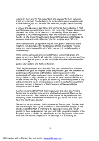 Allah is on them, and He has cursed them and prepared for them Gehenna
              (Hell), an evil arrival! To Allah belong the armies of the heavens and the earth.
              Allah is the Almighty, and the Wise. We have sent you (Prophet Muhammad)
                              as
              a witness and a bearer of glad tidings and warning so that you believe in Allah
              and His Messenger and that you support him, revere him (Prophet Muhammad)
              and exalt Him (Allah), at the dawn and in the evening. Those who swear
              allegiance to you swear allegiance to Allah. The Hand of Allah is above their
              hands. He who breaks his oath breaks it against his self, but he that keeps his
              covenant made with Allah, Allah shall give him a mighty wage." 48:1-10.

              These verses denote yet again not only the favor, praise, and nobility of the
              Prophet's rank but also portray the blessings of Allah towards His Prophet,
              praise and peace be upon him, all of which we are only partially capable of
              understanding.

              In the opening verse Allah announces to Prophet Muhammad, praise and
              peace be upon him, that He will make him victorious over his enemies, and how
              His word and law will govern. He tells him that he will not be held accountable
                            for
              past or future actions and that he is forgiven.

              "Allah forgives your past and future sins," has been explained by a scholar of
              Islam that Allah gave the Prophet, praise and peace be upon him, the status of
              pardoning and forgiveness and that status becomes apparent by His
              addressing the Prophet, praise and peace be upon him, with forgiving his sins
              though he has no major or minor sin because his satan became a Muslim and
              his self ordered him only to do good, so addressing him with forgiveness is only
              in the abstract and not for practical reasons to correct any fault because there
              are none. In return to this some of this forgiveness will transcend to his
              Companions and followers.

              Another scholar said that "Allah forgives your past and future sins," means
              forgiveness for what had occurred and what had not occurred. Makki, on the
              other hand it is said, "Allah has made favor a cause for forgiveness and that
              everything comes from Him because there is no god except Him. Favor upon
              favor and bounty upon bounty."

              The second verse continues, "and completes His Favor to you". Scholars said
              that this is brought about by the humiliation of those who were arrogant. It has
              also been said that Allah is referring to the opening of Mecca and Ta'if. In
              addition to these explanations it has been said that it means the elevation of the
              Prophet's status in this life, the help of Allah, and His forgiveness. In this verse
              Allah tells him that the completion of His blessings is in humiliating the




                                                      36




PDF created with pdfFactory Pro trial version www.pdffactory.com
 