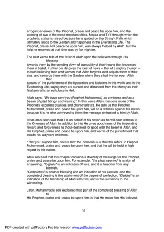 arrogant enemies of the Prophet, praise and peace be upon him, and the
              opening of two of the most important cities, Mecca and Ta'if through which the
              prophetic status is raised because he is guided on the Straight Path which
              ultimately leads to the Garden and happiness in the Everlasting Life. The
              Prophet, praise and peace be upon him, was always helped by Allah, but the
              help he received at that time was by far mightier.

              The next verse tells of the favor of Allah upon the believers through His
                               blessing
              towards them by the sending down of tranquility of their hearts that increased
              them in belief. Further on He gives the best of news – that of a mighty triumph –
              to both believing men and women that Allah forgives and acquits them of their
              sins, and rewards them with the Garden where they shall live for ever. Allah
                               then
              speaks of the punishment of the hypocrites and idolaters in this world and in the
              Everlasting Life, saying they are cursed and distanced from His Mercy as their
              final arrival is an evil place in Hell.

              Allah says, "We have sent you (Prophet Muhammad) as a witness and as a
              bearer of glad tidings and warning". In this verse Allah mentions more of the
              Prophet's excellent qualities and characteristics. He tells us that Prophet
              Muhammad, praise and peace be upon him, will be a witness against his nation
              because it is he who conveyed to them the message entrusted to him by Allah.

              It has also been said that it is on behalf of his nation as he will bear witness to
              the Oneness of Allah. In addition to this He gives good news of the impending
              reward and forgiveness to those destined for good with the belief in Allah, and
              His Prophet, praise and peace be upon him, and warns of the punishment that
              awaits his wayward enemies.

              "That you support him, revere him" the consensus is that this refers to Prophet
              Muhammad, praise and peace be upon him, and that he will be held in high
              regard by his nation.

              Ata's son said that this chapter contains a diversity of blessings for the Prophet,
              praise and peace be upon him. For example, "the clear opening" is a sign of
              answering, "forgives" is an indication of love, and it is freedom from any
                             blemish.
              "Completes" is another blessing and an indication of his election, and the
              completed blessing is the attainment of the degree of perfection. "Guides" is an
              indication of the friendship of Allah with him, and is the summons to the
              witnessing.

              Jafar, Muhammad's son explained that part of the completed blessing of Allah
                           to
              His Prophet, praise and peace be upon him, is that He made him His beloved,



                                                       37




PDF created with pdfFactory Pro trial version www.pdffactory.com
 