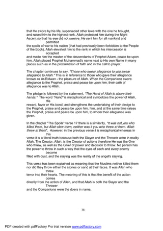 that He swore by his life, superseded other laws with the one he brought,
              and raised him to the highest rank. Allah protected him during the Night
              Ascent so that his eye did not swerve. He sent him for all mankind and
                             permitted
              the spoils of war to his nation (that had previously been forbidden to the People
              of the Book). Allah elevated him to the rank in which his intercession is
                             accepted
              and made him the master of the descendants of Prophet Adam, peace be upon
              him. Allah placed Prophet Muhammad's name next to His own Name in many
              places such as in the proclamation of faith and in the call to prayer.

              The chapter continues to say, "Those who swear allegiance to you swear
              allegiance to Allah." This is in reference to those who gave their allegiance
              known as Ar-Ridwan - the pleasure of Allah. When the Companions swore
              allegiance to the Prophet, praise and peace be upon him, their oath of
              allegiance was to Allah.

              The pledge is followed by the statement, "The Hand of Allah is above their
              hands." The word "Hand" is metaphorical and symbolizes the power of Allah,
                            His
              reward, favor or His bond, and strengthens the undertaking of their pledge to
              the Prophet, praise and peace be upon him, him, and at the same time raises
              the Prophet, praise and peace be upon him, to whom their allegiance was
              given.

              In the chapter "The Spoils" verse 17 there is a similarity, "It was not you who
              killed them, but Allah slew them, neither was it you who threw at them. Allah
              threw at them". However, in the previous verse it is metaphorical whereas in
                               this
              verse it is a literal truth because both the Slayer and the Thrower were in reality
              Allah. The Creator, Allah, is the Creator of actions therefore He was the One
              who threw, as well as the Giver of power and decision to throw. No person has
              the power to throw in such a way that the eyes of each and every enemy
                               become
              filled with dust, and the slaying was the reality of the angel's slaying.

              This verse has been explained as meaning that the Muslims neither killed them
              nor did they throw either the stones or sand at their faces. It was Allah who
                             threw
              terror into their hearts. The meaning of this is that the benefit of the action
                             comes
              directly from the action of Allah, and that Allah is both the Slayer and the
                             Thrower
              and the Companions were the doers in name.




                                                      38




PDF created with pdfFactory Pro trial version www.pdffactory.com
 