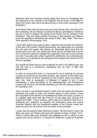 distanced them from humanity thereby gifting them from His Knowledge and
              the witnessing of the marvels of His Kingdom and the traces of His Might in
              which their hearts were full of wonderment and so their brains wandered in His
              Greatness."

              Such friends that make Him their only pursuit and witness Him in this life and in
              the Everlasting Life are blessed by seeing the Beauty and Majesty of Allah as
              they go to and fro between the tasting of His Power and the enormity of His
              Greatness. They are totally satisfied immersed in their devotion and reliance
              upon Him applying to themselves the saying of Allah, "Say, 'Allah'. Then leave
              them, playing in their plunging." 6:91.

              I have been asked many times to write a reference that harvests the definition
              of the rank of the chosen, Prophet Muhammad, may Allah praise and venerate
              him and grant him peace, that depicts his deservedly great honor and the
              respect due to him. And, the verdict upon those who do not fulfill what is due to
              him or those who attempt to degrade the superiority of his rank by even the clip
              of a nail. I have also been asked to gather the statements of our predecessors
              and imams on his greatness and will support their sayings with verses from the
              Koran or parables.

              You should be aware that you have burdened me with a very difficult task, and
              that this task is a momentous undertaking and my heart is filled with
              apprehension.

              In order to produce this work it is necessary for me to evaluate the primary
              sources and examine the secondary sources, and research in both depth and
              detail the science of what is necessary for the Prophet, praise and peace be
              upon him, what is permissible or forbidden in respect of him. It also
              necessitates a deep knowledge of his Messengership and Prophethood
              coupled with the love, and intimate friendship and the extra special qualities of
              his superlative rank.

              Here one finds a vast desolate desert in which even the native bird becomes
              perplexed and unable to cross, and unknown places in which dreams, if they
              are not guided by the direction of knowledge and clarity of thought, go astray. It
              is a slippery slope where feet slip if they do not rely solely upon success and
              support from Allah. I have, however, great hopes of a reward for both of us in
              answering your questions by exposing the tremendous value and superb
              character together with the exceptional qualities of the Prophet, praise and
              peace be upon him, all of which none of creation ever possessed.

              I quote now the saying of Allah defining his duties, "So that those to whom the
              Book was given are certain and those who believe increase in belief." 74:31.
              Those to whom Allah gave the Book were obligated by Him to clarify it to the
              masses and not to conceal it. To support this statement I quote the Prophetic



                                                      3




PDF created with pdfFactory Pro trial version www.pdffactory.com
 