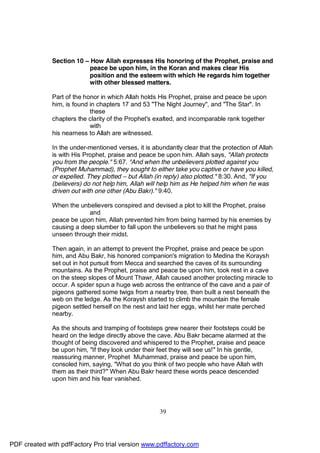 Section 10 – How Allah expresses His honoring of the Prophet, praise and
                          peace be upon him, in the Koran and makes clear His
                          position and the esteem with which He regards him together
                          with other blessed matters.

              Part of the honor in which Allah holds His Prophet, praise and peace be upon
              him, is found in chapters 17 and 53 "The Night Journey", and "The Star". In
                            these
              chapters the clarity of the Prophet's exalted, and incomparable rank together
                            with
              his nearness to Allah are witnessed.

              In the under-mentioned verses, it is abundantly clear that the protection of Allah
              is with His Prophet, praise and peace be upon him. Allah says, "Allah protects
              you from the people." 5:67. "And when the unbelievers plotted against you
              (Prophet Muhammad), they sought to either take you captive or have you killed,
              or expelled. They plotted – but Allah (in reply) also plotted." 8:30. And, "If you
              (believers) do not help him, Allah will help him as He helped him when he was
              driven out with one other (Abu Bakr)." 9:40.

              When the unbelievers conspired and devised a plot to kill the Prophet, praise
                           and
              peace be upon him, Allah prevented him from being harmed by his enemies by
              causing a deep slumber to fall upon the unbelievers so that he might pass
              unseen through their midst.

              Then again, in an attempt to prevent the Prophet, praise and peace be upon
              him, and Abu Bakr, his honored companion's migration to Medina the Koraysh
              set out in hot pursuit from Mecca and searched the caves of its surrounding
              mountains. As the Prophet, praise and peace be upon him, took rest in a cave
              on the steep slopes of Mount Thawr, Allah caused another protecting miracle to
              occur. A spider spun a huge web across the entrance of the cave and a pair of
              pigeons gathered some twigs from a nearby tree, then built a nest beneath the
              web on the ledge. As the Koraysh started to climb the mountain the female
              pigeon settled herself on the nest and laid her eggs, whilst her mate perched
              nearby.

              As the shouts and tramping of footsteps grew nearer their footsteps could be
              heard on the ledge directly above the cave. Abu Bakr became alarmed at the
              thought of being discovered and whispered to the Prophet, praise and peace
              be upon him, "If they look under their feet they will see us!" In his gentle,
              reassuring manner, Prophet Muhammad, praise and peace be upon him,
              consoled him, saying, "What do you think of two people who have Allah with
              them as their third?" When Abu Bakr heard these words peace descended
              upon him and his fear vanished.




                                                     39




PDF created with pdfFactory Pro trial version www.pdffactory.com
 
