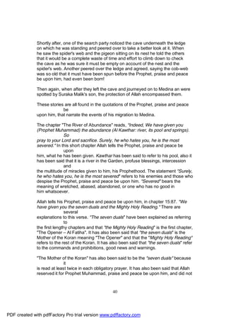 Shortly after, one of the search party noticed the cave underneath the ledge
              on which he was standing and peered over to take a better look at it. When
              he saw the spider's web and the pigeon sitting on its nest he told the others
              that it would be a complete waste of time and effort to climb down to check
              the cave as he was sure it must be empty on account of the nest and the
              spider's web. Another peered over the ledge and agreed, saying the cob-web
              was so old that it must have been spun before the Prophet, praise and peace
              be upon him, had even been born!

              Then again, when after they left the cave and journeyed on to Medina an were
              spotted by Suraka Malik's son, the protection of Allah encompassed them.

              These stories are all found in the quotations of the Prophet, praise and peace
                           be
              upon him, that narrate the events of his migration to Medina.

              The chapter "The River of Abundance" reads, "Indeed, We have given you
              (Prophet Muhammad) the abundance (Al Kawthar: river, its pool and springs).
                            So
              pray to your Lord and sacrifice. Surely, he who hates you, he is the most
              severed." In this short chapter Allah tells the Prophet, praise and peace be
                            upon
              him, what he has been given. Kawthar has been said to refer to his pool, also it
              has been said that it is a river in the Garden, profuse blessings, intercession
                            and
              the multitude of miracles given to him, his Prophethood. The statement "Surely,
              he who hates you, he is the most severed" refers to his enemies and those who
              despise the Prophet, praise and peace be upon him. "Severed" bears the
              meaning of wretched, abased, abandoned, or one who has no good in
              him whatsoever.

              Allah tells his Prophet, praise and peace be upon him, in chapter 15:87. "We
              have given you the seven duals and the Mighty Holy Reading." There are
                              several
              explanations to this verse. "The seven duals" have been explained as referring
                              to
              the first lengthy chapters and that "the Mighty Holy Reading" is the first chapter,
              "The Opener – Al Fatiha". It has also been said that "the seven duals" is the
              Mother of the Koran meaning "The Opener" and that the "Mighty Holy Reading"
              refers to the rest of the Koran. It has also been said that "the seven duals" refer
              to the commands and prohibitions, good news and warnings.

              "The Mother of the Koran" has also been said to be the "seven duals" because
                             it
              is read at least twice in each obligatory prayer. It has also been said that Allah
              reserved it for Prophet Muhammad, praise and peace be upon him, and did not



                                                      40




PDF created with pdfFactory Pro trial version www.pdffactory.com
 