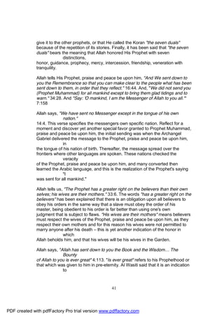 give it to the other prophets, or that He called the Koran "the seven duals"
              because of the repetition of its stories. Finally, it has been said that "the seven
              duals" bears the meaning that Allah honored His Prophet with seven
                              distinctions,
              honor, guidance, prophecy, mercy, intercession, friendship, veneration with
              tranquility.

              Allah tells His Prophet, praise and peace be upon him, "And We sent down to
              you the Remembrance so that you can make clear to the people what has been
              sent down to them, in order that they reflect." 16:44. And, "We did not send you
              (Prophet Muhammad) for all mankind except to bring them glad tidings and to
              warn." 34:28. And "Say: 'O mankind, I am the Messenger of Allah to you all.'"
              7:158

              Allah says, "We have sent no Messenger except in the tongue of his own
                            nation."
              14:4. This verse specifies the messengers own specific nation. Reflect for a
              moment and discover yet another special favor granted to Prophet Muhammad,
              praise and peace be upon him, the initial sending was when the Archangel
              Gabriel delivered the message to the Prophet, praise and peace be upon him,
                            in
              the tongue of his nation of birth. Thereafter, the message spread over the
              frontiers where other languages are spoken. These nations checked the
                            veracity
              of the Prophet, praise and peace be upon him, and many converted then
              learned the Arabic language, and this is the realization of the Prophet's saying
                            "I
              was sent for all mankind."

              Allah tells us, "The Prophet has a greater right on the believers than their own
              selves; his wives are their mothers." 33:6. The words "has a greater right on the
              believers" has been explained that there is an obligation upon all believers to
              obey his orders in the same way that a slave must obey the order of his
              master, being obedient to his order is far better than using one's own
              judgment that is subject to flaws. "His wives are their mothers" means believers
              must respect the wives of the Prophet, praise and peace be upon him, as they
              respect their own mothers and for this reason his wives were not permitted to
              marry anyone after his death – this is yet another indication of the honor in
                             which
              Allah beholds him, and that his wives will be his wives in the Garden.

              Allah says, "Allah has sent down to you the Book and the Wisdom… The
                            Bounty
              of Allah to you is ever great" 4:113. "Is ever great" refers to his Prophethood or
              that which was given to him in pre-eternity. Al Wasiti said that it is an indication
                            to



                                                       41




PDF created with pdfFactory Pro trial version www.pdffactory.com
 