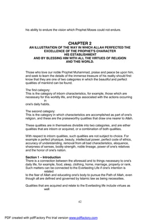 his ability to endure the vision which Prophet Moses could not endure.



                                               CHAPTER 2
                AN ILLUSTRATION OF THE WAY IN WHICH ALLAH PERFECTED THE
                        EXCELLENCE OF THE PROPHET'S CHARACTER
                                    HIS ESTABLISHMENT
                  AND BY BLESSING HIM WITH ALL THE VIRTUES OF RELIGION
                                     AND THIS WORLD.


              Those who love our noble Prophet Muhammad, praise and peace be upon him,
              and seek to learn the details of the immense treasure of his reality should first
              know that they are one of two categories in which the beautiful and perfect
              qualities of mankind can be found.

              The first category:
              This is the category of inborn characteristics, for example, those which are
              necessary for this worldly life, and things associated with the actions occurring
                            in
              one's daily habits.

              The second category:
              This is the category in which characteristics are accomplished as part of one's
              religion, and these are the praiseworthy qualities that draw one nearer to Allah.

              These qualities are in themselves divisible into two categories, and are either
              qualities that are inborn or acquired, or a combination of both qualities.

              With respect to inborn qualities, such qualities are not subject to choice. For
              example a perfect physique, beauty, intellectual power, perfect code of ethics,
              accuracy of understanding, removal from all bad characteristics, eloquence,
              sharpness of senses, bodily strength, noble lineage, power of one's relatives
              and the honor of one's nation.

              Section 1 – Introduction
              There is a connection between the aforesaid and to things necessary to one's
              daily life, for example, food, sleep, clothing, home, marriage, property or rank.
              Such matters can be connected to the Everlasting Life if one's intention is
                               related
              to the fear of Allah and educating one's body to pursue the Path of Allah, even
              though all are defined and governed by Islamic law as being necessities.

              Qualities that are acquired and relate to the Everlasting life include virtues as
                             well



                                                      42




PDF created with pdfFactory Pro trial version www.pdffactory.com
 
