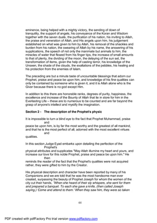 eminence, being helped with a mighty victory, the sending of down of
              tranquility, the support of angels, his conveyance of the Koran and Wisdom
              together with the seven duals, the purification of his nation, his inviting to Allah,
              the praise and veneration of Allah, and His angels upon him, his judgement
              established on what was given to him by Allah, his removal of the shackles and
              burden from his nation, the swearing of Allah by his name, the answering of his
              supplications, the speech of not only the inanimate but animals to him, the
              miracles of water that flowed from his finger tips, the increase of small amounts
              to that of plenty, the dividing of the moon, the delaying of the sun set, the
              transformation of items, given the help of casting terror, his knowledge of the
              Unseen, the shade of the clouds, the exaltations of the pebbles, his healing and
              his protection from the enemies of Islam.

              The preceding are but a minute taste of uncountable blessings that adorn our
              Prophet, praise and peace be upon him, and knowledge of his fine qualities can
              only be contained by someone who is given it, and it is Allah alone who is the
              Giver because there is no god except Him.

              In addition to this there are honorable ranks, degrees of purity, happiness, the
              excellence and increase of the Bounty of Allah that lie in store for him in the
              Everlasting Life – these are to numerous to be counted and are far beyond the
              grasp of anyone's intellect and mystify the imagination.

              Section 2 - The description of the Prophet's physic

              It is impossible to turn a blind eye to the fact that Prophet Muhammad, praise
                             and
              peace be upon him, is by far the most worthy and the greatest of all mankind,
              and that he is the most perfect of all, adorned with the most excellent virtues
                             and
              qualities.

              In this section Judge Eyad embarks upon detailing the perfection of the
                             Prophet's
              physical attributes and supplicates "May Allah illumine my heart and yours, and
              increase our love for this noble Prophet, praise and peace be upon him." He
                             then
              reminds the reader of the fact that the Prophet's qualities were not acquired
              rather, they were gifted to him by the Creator.

              His physical description and character have been reported by many of his
              Companions and we are told that he was the most handsome man ever
              created, surpassing the beauty of Prophet Joseph for whom the women of the
              city cut their hands, ”When she heard of their sly whispers, she sent for them
              and prepared a banquet. To each she gave a knife, (then called Joseph
              saying,) 'Come and attend to them.' When they saw him, they were so taken



                                                       44




PDF created with pdfFactory Pro trial version www.pdffactory.com
 