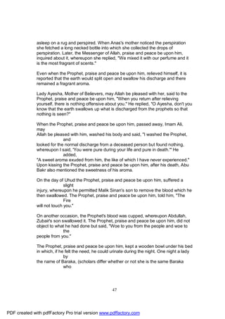 asleep on a rug and perspired. When Anas's mother noticed the perspiration
              she fetched a long necked bottle into which she collected the drops of
              perspiration. Later, the Messenger of Allah, praise and peace be upon him,
              inquired about it, whereupon she replied, "We mixed it with our perfume and it
              is the most fragrant of scents."

              Even when the Prophet, praise and peace be upon him, relieved himself, it is
              reported that the earth would split open and swallow his discharge and there
              remained a fragrant aroma.

              Lady Ayesha, Mother of Believers, may Allah be pleased with her, said to the
              Prophet, praise and peace be upon him, "When you return after relieving
              yourself, there is nothing offensive about you." He replied, "O Ayesha, don't you
              know that the earth swallows up what is discharged from the prophets so that
              nothing is seen?"

              When the Prophet, praise and peace be upon him, passed away, Imam Ali,
              may
              Allah be pleased with him, washed his body and said, "I washed the Prophet,
                            and
              looked for the normal discharge from a deceased person but found nothing,
              whereupon I said, 'You were pure during your life and pure in death.'" He
                            added,
              "A sweet aroma exuded from him, the like of which I have never experienced."
              Upon kissing the Prophet, praise and peace be upon him, after his death, Abu
              Bakr also mentioned the sweetness of his aroma.

              On the day of Uhud the Prophet, praise and peace be upon him, suffered a
                             slight
              injury, whereupon he permitted Malik Sinan's son to remove the blood which he
              then swallowed. The Prophet, praise and peace be upon him, told him, "The
                             Fire
              will not touch you."

              On another occasion, the Prophet's blood was cupped, whereupon Abdullah,
              Zubair's son swallowed it. The Prophet, praise and peace be upon him, did not
              object to what he had done but said, "Woe to you from the people and woe to
                            the
              people from you."

              The Prophet, praise and peace be upon him, kept a wooden bowl under his bed
              in which, if he felt the need, he could urinate during the night. One night a lady
                             by
              the name of Baraka, (scholars differ whether or not she is the same Baraka
                             who




                                                     47




PDF created with pdfFactory Pro trial version www.pdffactory.com
 