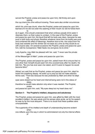served the Prophet, praise and peace be upon him), felt thirsty and upon
                             seeing
              the cup drank the urine without knowing. There were also similar occurrences
                             in
              which his urine was drunk, when the Prophet, praise and peace be upon him,
              learned of it he did not order the washing of their mouth nor did he forbid them
                             to
              do it again. One should understand that when ordinary people drink water it
              cleanses them, so their output is unclean. In the case of the Prophet, praise
              and peace be upon him, the liquid that left his body was clean, because he was
              pure in both body and physic therefore whatever came from his bodily was pure
              and contained the effect of blessings, therefore due to this, the output from his
              body was sweeter and the drinker did not taste any urine as they would do so
              with anyone else. On several occasions the Prophet, praise and peace be upon
              him, told his Companions "Allah feeds me and gives me to drink."

              Lady Ayesha, may Allah be pleased with her, said, "I never saw the private
                          parts
              of the Messenger of Allah", praise and peace be upon him.

              The Prophet, praise and peace be upon him, asked Imam Ali to ensure that no
              one other than himself should wash him (his covered body after his death). He
              told him, "No one has ever seen me naked, and if it were to happen he would
              become blind."

              Abbas' son said that as the Prophet, praise and peace be upon him, slept he
              heard him breathing deeply. He woke up to pray but did not make ablution.
              Ikrima said, "That was because he was protected by Allah and when he slept
                            his
              eyes were closed but his heart and internal being were not in the status of
                            sleep,
              therefore he would make ablution only when it was needed. The Prophet,
                            praise
              and peace be upon him, said, "My eyes sleep but my heart does not."

              Section 4 - The Prophet's intellect, eloquence and astuteness

              The Prophet, praise and peace be upon him, was gifted by Allah with the most
              excellent intellect. He was astute and his senses were acute, as for his speech
              he was by far the most eloquent. There is no doubt that these qualities were
              unsurpassable.

              The superiority of his intellect and depth of understanding become evident
                            when
              one reflects upon the way in which he administered not only the internal affairs
                            of



                                                     48




PDF created with pdfFactory Pro trial version www.pdffactory.com
 
