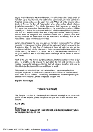 saying related to me by Abulwalid Hisham, son of Ahmad with a direct chain of
              narrators up to Abu Hurairah, the well learned Companion, who tells us that the
              Prophet, praise and peace be upon him said, "Allah will bridle anyone with a
              bridle of fire on the Day of Resurrection who, when asked about religious
              knowledge conceals it." And it is for this reason that I hastened my search to
              find some clear anecdotes, thereby achieving the object of my goal and fulfilling
              the obligation. In this life a person's body and mind are occupied with trials and
              affliction, and tested thereby. Needless to say such matters can easily distract
              him/her from his obligation and voluntary actions and a person, who after
              having achieved the best status can be reduced to the lowest, it is for this
              reason that I seize upon these anecdotes.

              When Allah chooses the best for a person, He totally immerses him/her without
              restriction in his concern for that which will be praiseworthy both now and in the
              Everlasting Life. On the Day of Judgement there will only be bliss or the
              punishment of Hell, it is for this reason that a person should attend to his own
              affairs seeking the salvation of his/her own soul, and increasing the number of
              his good deeds as well as acquiring useful knowledge for the benefit of himself
              and others.

              Allah is the One who mends our broken hearts. He forgives the enormity of our
              sins. He enables us to prepare for our return to Him and provides us with
              multiple reasons for doing good things that will bring us to safety and near to
              Him. He is the Bestower of Favor and Mercy to us all.

              This then is my intention to proceed with the task. I have mapped out the
              chapters, organized its material and collated them. I name this reference Ash-
              Shifa bitarif Huquq Mustafa "The Healing (of the reader) by Defining the Rights
              of the Chosen Prophet", praise and peace be upon him.

              Supreme Justice Eyad



                                          TABLE OF CONTENTS


              The first part contains 10 chapters split into sections and depicts the value Allah
              places on His Prophet, praise and peace be upon him, in both his words and
              actions.

              PART ONE

              Chapter 1
              THE PRAISE OF ALLAH FOR HIS PROPHET AND THE EXALTED STATUS
              IN WHICH HE BEHOLDS HIM



                                                      4




PDF created with pdfFactory Pro trial version www.pdffactory.com
 