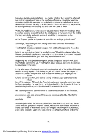 his nation but also external affairs – no matter whether they were the affairs of
              just ordinary people or those of the chieftains of society. His ability was truly
              amazing, and his life exemplary coupled with profound knowledge that simply
              flowed from him and the way in which, without previous instruction, experience,
              or reading directed him to carry out and fulfill the Laws of Allah.

              Wahb, Munabbih's son, who was well educated said, "From my readings it has
              been has become evident that if all the intelligence of humanity, from the first to
              the last, were to be gathered as one, it would be in comparison to the
                            intelligence
              of the Prophet, praise and peace be upon him, as a single grain of sand."

              Allah says, "and when you turn among those who prostrate themselves"
                            26:219.
              The Prophet, praise and peace be upon him, told his Companions, "I see the
                            one
              behind my neck just as I see the one before me." Mujahid explained when the
              Messenger of Allah, praise and peace be upon him, arose from prayer he could
              see everyone behind him, just as if they were in front of him."

              Regarding the eyesight of the Prophet, praise and peace be upon him, Baki,
              Mukhallad's son informs us, "The Prophet, could see just as well in the dark as
              he could see in the light."

              In the references of authentic prophetic sayings that tell of the ability of his sight
              one finds many reports of his seeing angels and devils. When the Negus of
              Abyssinia passed away he was able to see him whereupon he prayed the
                            absent
              funeral prayer upon him, and before seeing him the Angel Gabriel came to
                            inform
              him of his passing. Although the Prophet, praise and peace be upon him, was
              far from Jerusalem, he saw the city and described it to the Koraysh. And as he
              was building the Mosque in Medina the Ka'ba was visible to him.

              His clear-sightedness permitted him to see the eleven stars in the Pleaides.
                            This
              phenomenon was also amongst the special blessings gifted by Allah to the
                            other
              prophets.

              Abu Hurayrah heard the Prophet, praise and peace be upon him, say, "When
              Allah, directed glory near Prophet Moses, Moses was able to see an ant on a
              stone a distance of thirty miles away." So imagine what Prophet Muhammad,
              praise and peace be upon him, was able to see of spiritual affairs and ranks!




                                                       49




PDF created with pdfFactory Pro trial version www.pdffactory.com
 