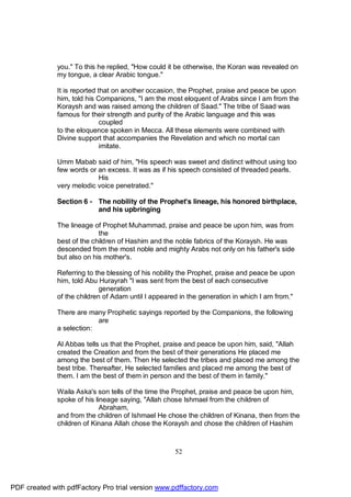 you." To this he replied, "How could it be otherwise, the Koran was revealed on
              my tongue, a clear Arabic tongue."

              It is reported that on another occasion, the Prophet, praise and peace be upon
              him, told his Companions, "I am the most eloquent of Arabs since I am from the
              Koraysh and was raised among the children of Saad." The tribe of Saad was
              famous for their strength and purity of the Arabic language and this was
                              coupled
              to the eloquence spoken in Mecca. All these elements were combined with
              Divine support that accompanies the Revelation and which no mortal can
                              imitate.

              Umm Mabab said of him, "His speech was sweet and distinct without using too
              few words or an excess. It was as if his speech consisted of threaded pearls.
                           His
              very melodic voice penetrated."

              Section 6 - The nobility of the Prophet's lineage, his honored birthplace,
                          and his upbringing

              The lineage of Prophet Muhammad, praise and peace be upon him, was from
                            the
              best of the children of Hashim and the noble fabrics of the Koraysh. He was
              descended from the most noble and mighty Arabs not only on his father's side
              but also on his mother's.

              Referring to the blessing of his nobility the Prophet, praise and peace be upon
              him, told Abu Hurayrah "I was sent from the best of each consecutive
                             generation
              of the children of Adam until I appeared in the generation in which I am from."

              There are many Prophetic sayings reported by the Companions, the following
                           are
              a selection:

              Al Abbas tells us that the Prophet, praise and peace be upon him, said, "Allah
              created the Creation and from the best of their generations He placed me
              among the best of them. Then He selected the tribes and placed me among the
              best tribe. Thereafter, He selected families and placed me among the best of
              them. I am the best of them in person and the best of them in family."

              Waila Aska's son tells of the time the Prophet, praise and peace be upon him,
              spoke of his lineage saying, "Allah chose Ishmael from the children of
                             Abraham,
              and from the children of Ishmael He chose the children of Kinana, then from the
              children of Kinana Allah chose the Koraysh and chose the children of Hashim



                                                     52




PDF created with pdfFactory Pro trial version www.pdffactory.com
 