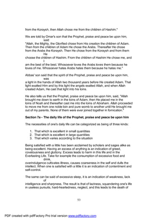from the Koraysh, then Allah chose me from the children of Hashim."

              We are told by Omar's son that the Prophet, praise and peace be upon him,
                            said
              "Allah, the Mighty, the Glorified chose from His creation the children of Adam.
              Then from the children of Adam He chose the Arabs. Thereafter He chose
              from the Arabs the Koraysh. Then He chose from the Koraysh and from them
                            He
              choose the children of Hashim. From the children of Hashim He chose me, and
                            I
              am the best of the best. Whosoever loves the Arabs loves them because he
              loves of me. Whosoever hates Arabs hates them because he hates me."

              Abbas' son said that the spirit of the Prophet, praise and peace be upon him,
                              was
              a light in the hands of Allah two thousand years before He created Adam. That
              light exalted Him and by this light the angels exalted Allah, and when Allah
              created Adam, He cast that light into his loins.

              He also tells us that the Prophet, praise and peace be upon him, said, "Allah
              brought me down to earth in the loins of Adam, then He placed me in the
              loins of Noah and thereafter cast me into the loins of Abraham. Allah proceeded
              to move me from one noble loin and pure womb to another until He brought me
              out of my parents. None of them were ever joined together in fornication."

              Section 7a - The daily life of the Prophet, praise and peace be upon him

              The necessities of one's daily life can be categorized as being of three kinds:

                 1. That which is excellent in small quantities
                 2. That which is excellent in large quantities
                 3. That which varies according to the situation

              Being satisfied with a little has been acclaimed by scholars and sages alike as
              being excellent. Having an excess of anything is an indication of greed,
              covetousness and gluttony. Excess leads to harm in this life and in the
              Everlasting Life. Take for example the consumption of excessive food and
                            drink,
              overindulgence cultivates illness, causes coarseness in the self and dulls the
              intellect. When one is satisfied with a little it is an indication of contentment and
              self-control.

              The same can be said of excessive sleep, it is an indication of weakness, lack
                            of
              intelligence and sharpness. The result is that of laziness, squandering one's life
              in useless pursuits, hard-heartedness, neglect, and this leads to the death of



                                                       53




PDF created with pdfFactory Pro trial version www.pdffactory.com
 