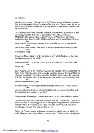 one's heart.

              Ample proof is found in the sayings of the Prophet, praise and peace be upon
              him and in observation from the sages of bygone eras. These proofs will not be
              mentioned in full since the knowledge they contain is well known, instead it will
              be summarized.

              The Prophet, praise and peace be upon him, was the most abstemious of men
              and encouraged his followers to be satisfied with a little. Al Mikdam,
              Madikarib's son reported that he said "The son of Adam does not fill any
              container worse than his belly. A little is sufficient for the son of Adam to keep
                            his
              back straight. If there must be more, then a third for his food, a third for his
                            drink
              and a third for his breath." The result of excessive consumption of food and
                            drink
              is excessive sleep.

              Sufyan At-Thawri observed, "By partaking in only a little food one is then able
              to stay awake during the night."

              Another advised, " Do not eat of a lot so that you drink a lot, then sleep a lot
                           and
              lose a lot."

              Lady Ayesha, wife of the Prophet, may Allah be pleased with her, described the
              habit of the Prophet, praise and peace be upon him, saying. "He never filled his
              stomach completely. He neither asked his family for food, neither did he desire
              it. If they fed it to him then he ate. Whatever they served him he accepted and
                               he
              drank whatever he was given."

              Luqman, known for his wisdom (and mentioned in the Koran) said to his son,
                            "My
              son, when the intestines are full, contemplation sleeps, wisdom is dulled and
              limbs hesitate and weaken in worship."

              Sahnun said, "Knowledge does not befit someone who eats until he is replete."

              The Prophet, praise and peace be upon him, told his Companions, "I, myself do
              not eat seated in a reclining posture" or sitting cross legged or in a comfortable
              manner. When the Prophet, praise and peace be upon him, sat, he sat in a
              squatting position as if he was going to get up.

              When the Prophet, praise and peace be upon him, slept it was but a little. He
              said, "My eyes sleep, but my heart does not sleep." When he slept, he slept on



                                                      54




PDF created with pdfFactory Pro trial version www.pdffactory.com
 